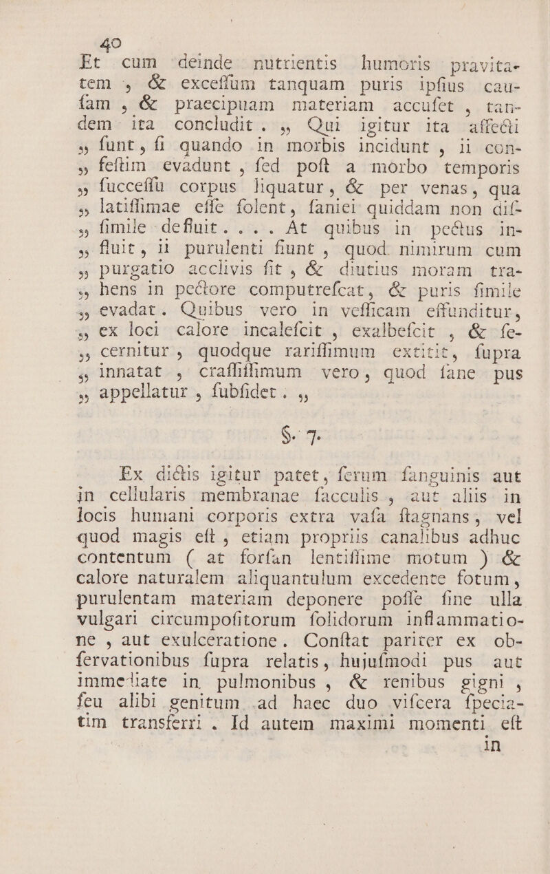 Et cum :deinde mutrüentis humoris pravita- tem , &amp; exceffum tanquam puris ipfius cau- fam , &amp; praecipuam materiam accufet , tan- dem. ita concludit . , Qui igitur ita affe&amp;ü » funt, fi quando in morbis incidunt , ii con- » feftim. evadunt , fed poft a morbo temporis » fucceffü corpus liquatur, &amp; per venas, qua » latiffimae effe folent, faniei quiddam non dif- , fimile «defluit. .-. At quibus in: pectus in- ,flut, ii purulenti funt , quod. nimirum cum ». purgatio acclivis fit , &amp; diutius moram tra- , hens in pectore computrefcat, &amp; puris fimile , evadat. Quibus vero in vefficam effunditur, » ex loci calore incalefcit , exalbefcit , &amp; fe- cernitur , quodque rarifüinum extitit, fupra innatat , crafhihmum vero, quod íane pus , appellatur , fubfidet . ,, $. 7. Ex dictis igitur patet, ferum fanguinis aut in cellularis membranae facculis , aut alis. in locis humani corporis extra vaía ílagnans, vel quod magis eft, etiam propriis canalibus adhuc contentum ( at forfan lentiffülunme motum ) &amp; calore naturalem aliquantulum excedente fotum, purulentam materiam deponere pofle fine ulla vulgari circumpofitorum folidorum inflammatio- ne , aut exulceratione. Conftat pariter ex ob- fervationibus fupra relatis, hujufmodi pus aut immej!iate in pulmonibus , &amp; renibus gigni , feu alibi genitum, .ad haec duo vifcera fpecia- tim transferri . Id autem maximi momenti eft in