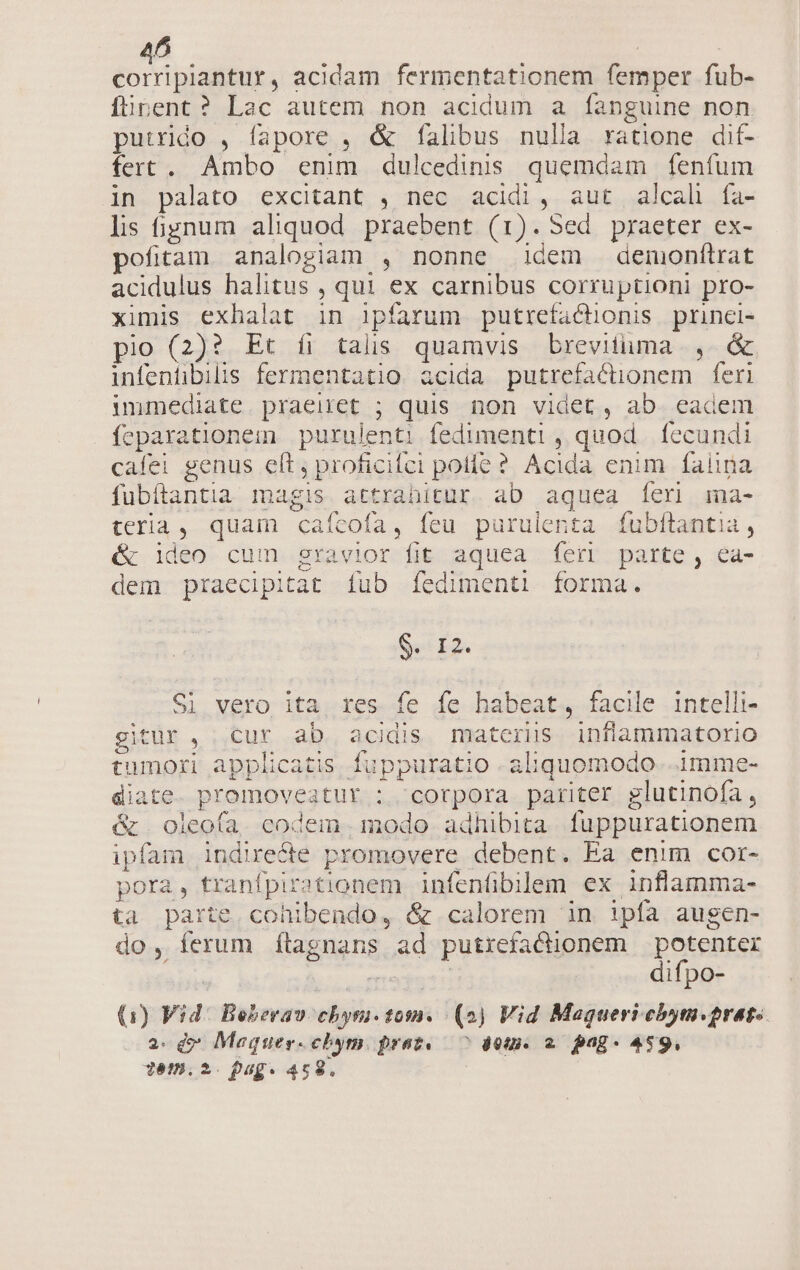 PLUME acidam fermentationem femper fub- fürent? Lac autem non acidum a fanguine non putrido , fapore , &amp; falibus nulla ratione dit- fert . Ambo enim dulcedinis quemdam fenfum in palato excitant , nec acidi, aut alcal fía- lis fignum aliquod. praebent (1). Sed praeter ex- pofitam analogiam , nonne idem demonftrat acidulus halitus , qui ex carnibus corruptioni pro- ximis exhalat in ipfarum putrefacnonis princi- pio (2)? Et íi talis quamvis brevituma , &amp; infentibilis fermentatio acida putrefacüonem feri immediate. praeiret ; quis non videt, ab. eadem feparationem purulenti fedimenti , quod. fecundi cafei genus eft, proficifci polle ? Acida enim falina fubítantia magis attrahitur. ab aquea feri ma- teria, quam cafcofa, feu purulenta fubftantia, &amp; ideo cum gravior fit aquea feri parte, ea- dem praecipitat fub fedimenti forma. $. I2. Si vero ita. res fe fe habeat, facile intelli- gitur, cur ab acis materis inflammatorio tumori applicatis fuppuratio .aliquomodo. 1mme- diate. promovesatur ; corpora pariter glutinofa, &amp; . oleofa. codem. modo adhibita. fuppurationem ipfam indirecte promovere debent. Ea enim cor- pora, tranfpirationem infenübilem ex inflamma- ta parte. cohibendo, &amp; calorem in ipfa augen- do, ferum ítagnans ad putrefactionem potenter e difpo- (Q1) Vid: Beberav cbyri. 1052. (2) Vid Maqgueri cbym.prat.. 2. d» Maquer.chym. praz.— ^ det. 2. pag« 459, Yém,.2. pug. 459.