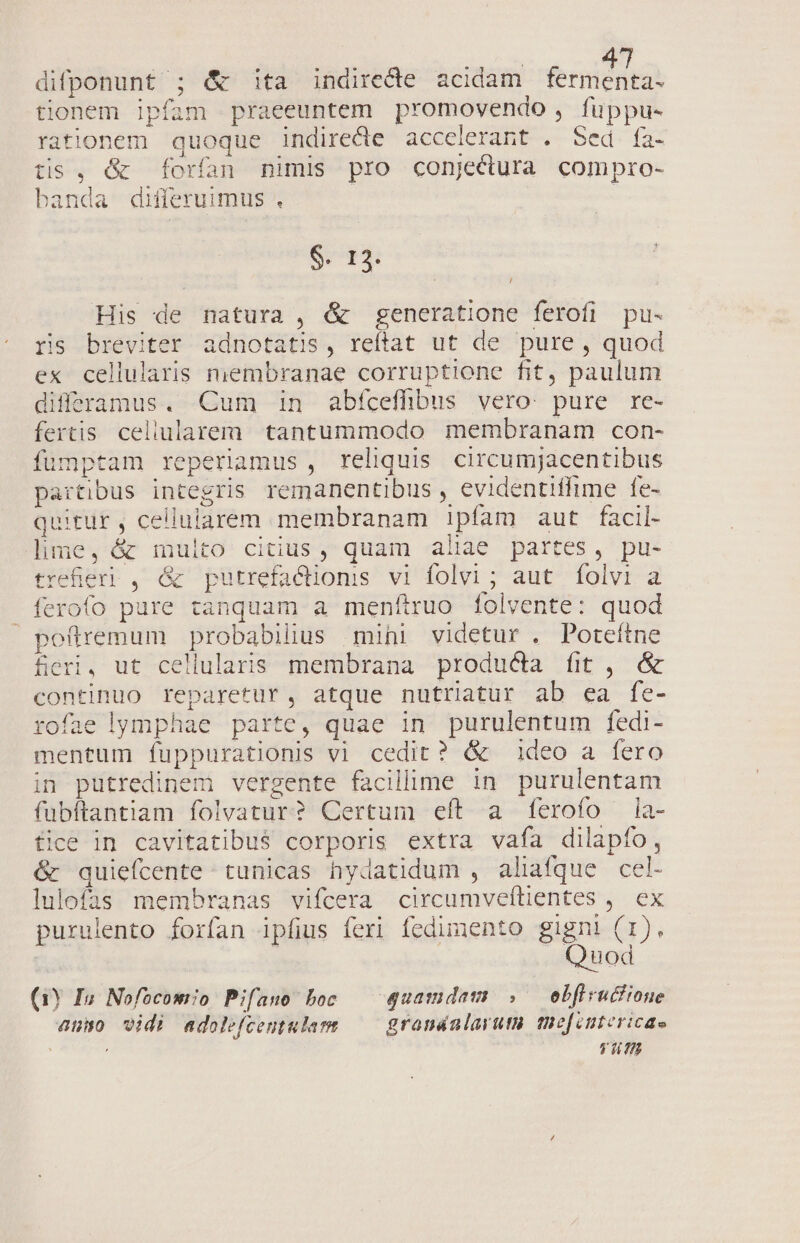 difponunt ; &amp; ita indiredte acidam ferien tionem ipfam praeeuntem promovendo , fuppu- rationem quoque indirecte acceierant . Sed fa- tis , &amp; forfan nimis pro conjectura compro- banda differuimus . $. 12. | His de natura , &amp; generatione ferofi pu- ris breviter adnotatis, reftat ut de pure , quod ex cellularis miembranae corruptione fit, paulum differamus. Cum in abfceffibus vero: pure re- fertis. celiularem. tantummodo membranam con- fümptam reperimus, reliquis circumjacentibus partibus integris remanentibus , evidentiffime fe- quitur , celluiarem membranam 1!pfam aut facil- lime, &amp; multo citius, quam aliae partes, pu- trefieri , &amp; putrefactions vi folvi ; aut. folvi a ferofo pure tanquam a menítruo folvente: quod pofiremum probabilius mini videtur . Poteítne fieri, ut cellularis membrana producta fit, &amp; continuo reparetur, atque nutriatur ab ea fe- rofae lymphae parte, quae in purulentum fedi- mentum fuppurationis vi cedit? &amp; ideo a fero in putredinem vergente facilime in purulentam fubftantiam folvatur? Certum eft a ferofo ia- fice in cavitatibu$ corporis extra vafa dilapfo, &amp; quiefcente tunicas hydatidum , aliafque cel- lulofas membranas vifcera circumveftientes ,. ex purulento forfan ipfius feri fedimento EM OR uod (1Y Iun Nofocomo Pifano boc — quamdam: » — ebfirucfione 450 vidi adolefcentularm grandalaruta teefintericae (E7077.