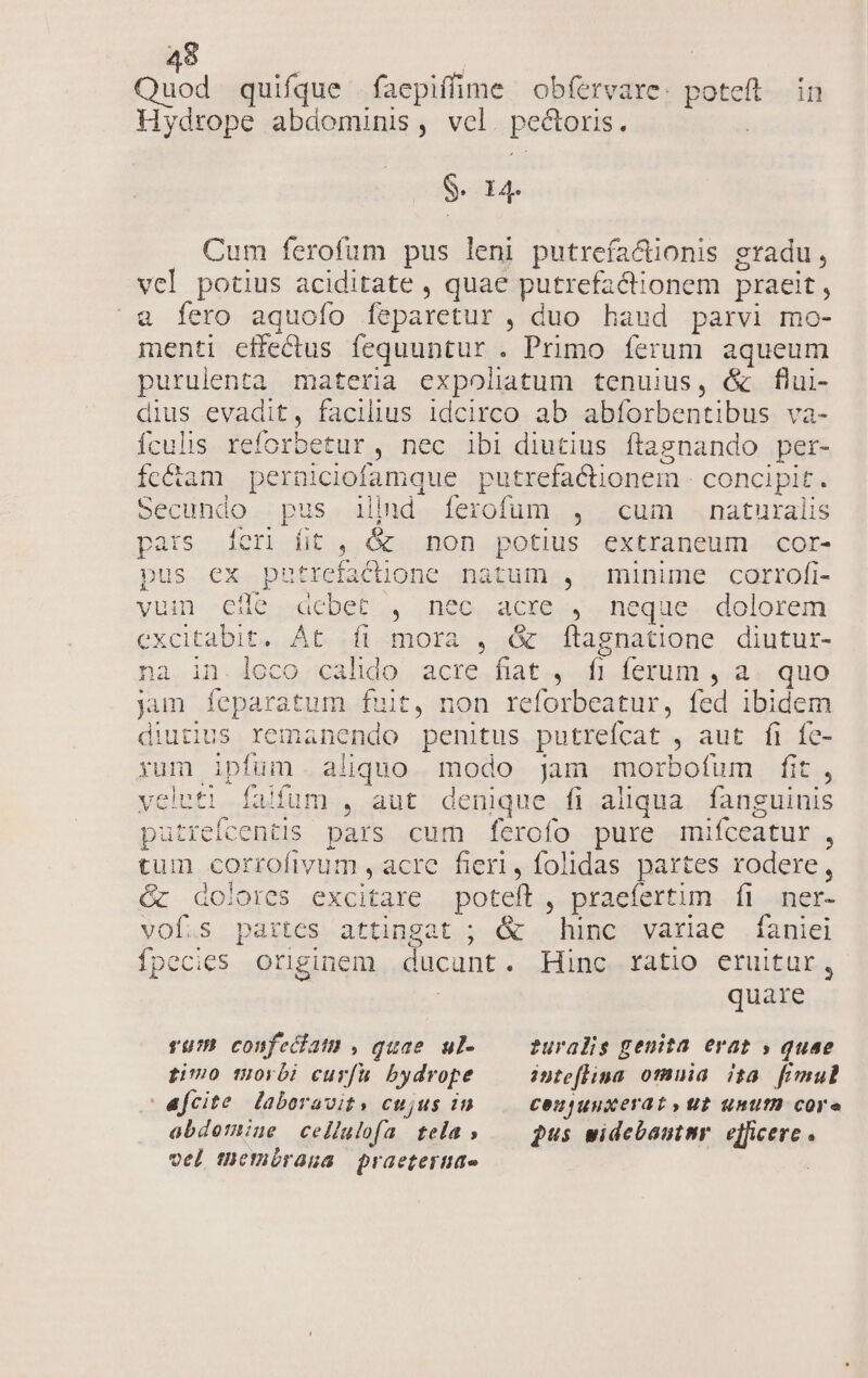 Quod quifque faepiffime obfervare: poteft. in Hydrope abdominis, vel. pectoris. ! S4 Cum ferofum pus leni putrefa&amp;üonis gradu, vcl potius aciditate , quae putrefactionem praeit, &amp; fero aquoío feparetur , duo haud parvi mo- menti effectus fequuntur . Primo ferum aqueum purulenta materia expoliatum tenuius, &amp; flui- dius evadit, facilius idcirco ab abforbentibus va- ículis reforbetur , nec ibi diutius flagnando per- fcétam perniciofamque putrefactionem - concipit. Secundo .pus illid [íerofum , cum naturalis pars [feri fit, &amp; non potius extraneum cor- pus ex pztrefactione natum , minime corrofi- yum eile debet, nec, acre. ,.. neqüe. dolorem excitabit. At fi mora , &amp; f[tagnatione diutur- na in. loco calido acre fiat , f| ferum , a. quo jun feparatum fuit, non reforbeatur, fed ibidem diutius remanendo penitus putreícat , aut fi fe- yum ipfum. aliquo. modo jam morbofum fit, veleti falfum , aut denique fi aliqua fanguinis paütrefcentis pars cum ferofo pure mifceatur , tum corrofivum , acre fieri, folidas partes rodere, Gc dolores excitare poteft , praefertim fi nmer- vof.s partes attingat ; &amp; hinc variae faniei íÍpecies originem ducunt. Hinc ratio eruitur, quare rur confeciat) , quae ul- — furalis genita erat » quae gio morbi curfu bydrope inteflina omuia ita fimul | afcite laboravity cujus in COUjUuxerat» Ub unut core abdomine cellulofa tela » — pus widebantnr. efficere . vel themórana praetertite |