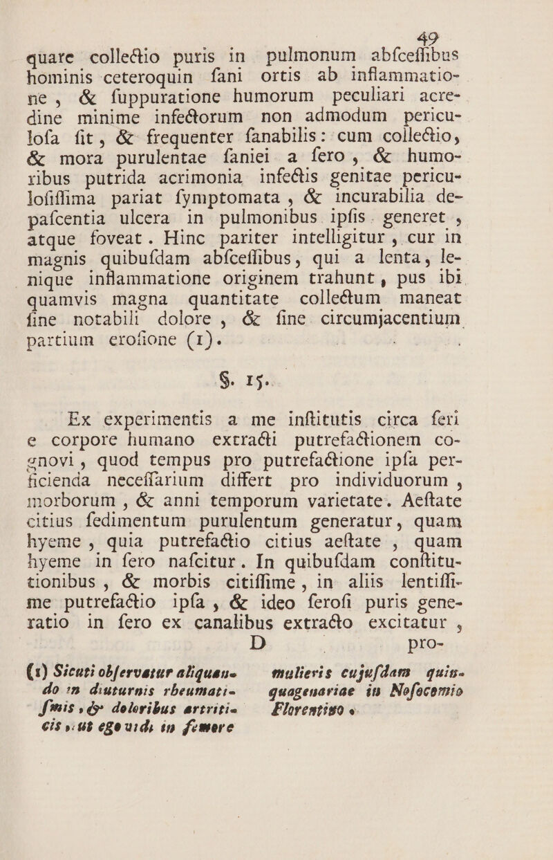 quare collectio puris in pulmonum abfcefhbus hominis ceteroquin fani ortis ab inflammatio- ne , &amp; füppuratione humorum peculiari acre- dine minime infecdorum non admodum pericu- lofa fit, &amp; frequenter fanabilis: cum collectio; &amp; mora purulentae íaniei a fero, &amp; humo- ribus putrida acrimonia infectis genitae pericu- lofifrma pariat fymptomata , &amp; incurabilia. de- pafcentia ulcera in pulmonibus. ipfis. generet , atque foveat. Hinc pariter intelligitur , cur in magnis quibuídam abfceffibus, qui a lenta, le- nique inflammatione originem trahunt, pus ibi quamvis magna quantitate collectum | maneat fine notabili dolore , &amp; fine. circumjacentium. partium eroüone (r1). | S n. Ex experimentis a me inftitutis circa feri e corpore humano extraci putrefacionem co- snovi, quod tempus pro putrefactione ipía per- ficienda neceffarium differt pro individuorum , morborum , &amp; anni temporum varietate. Aeftate citius fedimentum purulentum generatur, quam hyeme , quia putrefactio citius aeftate , quam hyeme in fero nafcitur. In quibufdam conítitu- tionibus , &amp; morbis citiffime , in aliis lentiffi- me putrefa&amp;io ipía , &amp; ideo ferofi puris gene- ratio in fero ex canalibus extracto excitatur , D ( pro- (1) Sicuti obfervatur aliqueus — mulieris cujufdam | quin- do :n diuturnis rbeumati-— quagenariae it Nofacomio Jis » d doloribus artritio.—— Ploremtiso « cis ». 8$ ege uid, in femore