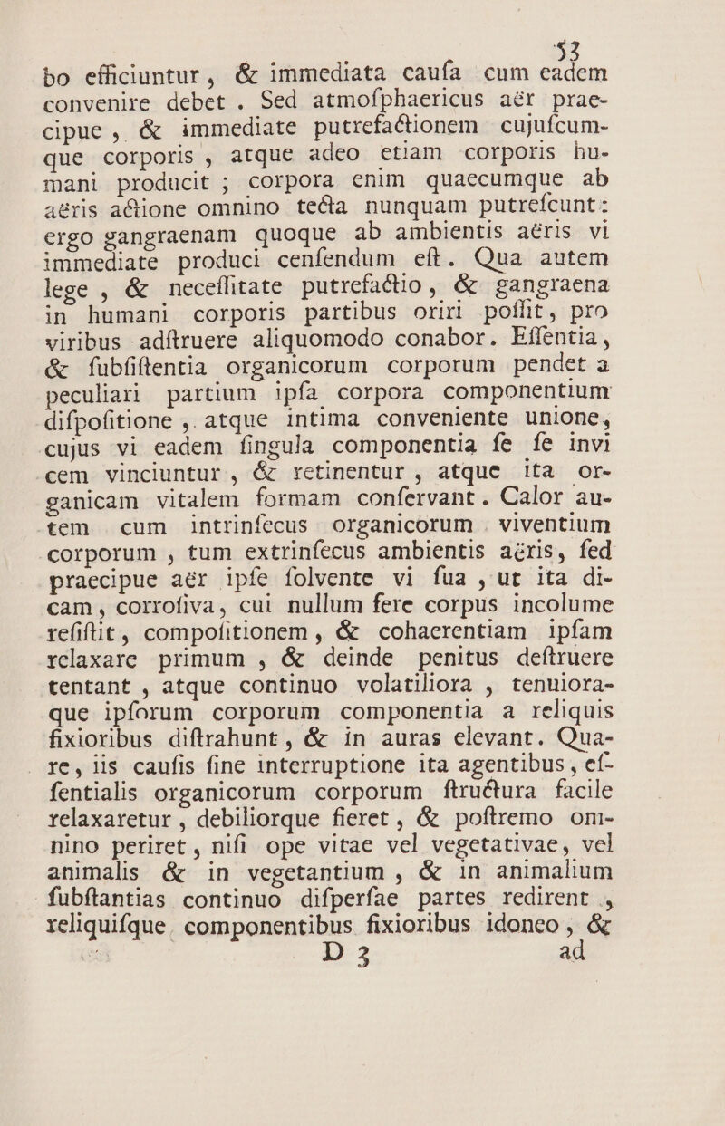 bo efficiuntur, &amp; immediata caufa cum eadem convenire debet . Sed atmofphaericus aér prae- cipue , &amp; immediate putrefadionem cujuícum- que corporis , atque adeo etiam corpori hu- mani producit ; corpora enim quaecumque ab a&amp;ris actione omnino teca nunquam putreícunt: ergo gangraenam quoque ab ambientis aéris vi immediate produci cenfendum eft. Qua autem lege , &amp; neceffitate putrefacio, &amp; gangraena in humani corporis partibus oriri poflit, pro viribus adíftruere aliquomodo conabor. Eflentia, &amp; fubfiflentia organicorum corporum pendet a peculiari partium ipfa corpora componentium difpofitione ,. atque intima conveniente unione, cujus vi eadem fingula componentia fe íe invi cem vinciuntur , &amp; retinentur , atque ita or- ganicam vitalem formam confervant. Calor au- tem cum intrinfecus organicorum . viventium corporum , tum extrinfecus ambientis acris, fed praecipue aer ipfe folvente vi fua , ut ita di- cam, corrofiva, cui. nullum fere corpus incolume refifüt , compofitionem , &amp; cohaerentiam ipfam relaxare primum , &amp; deinde penitus deítruere tentant , atque continuo volatiliora , tenulora- que ipforum corporum componentia a reliquis fixioribus diftrahunt , &amp; in auras elevant. Qua- re, lis caufis fine interruptione ita agentibus , ef- fentialis organicorum corporum ftructura facile relaxaretur , debiliorque fieret , &amp; poftremo om- nino periret , nifi. ope vitae vel vegetativae, vel animalis &amp; in vegetantium , &amp; 1n animalium fubflantias continuo difperfae partes redirent ., reliquifque. componentibus fixioribus idoneo , &amp; 5 D 3 ad