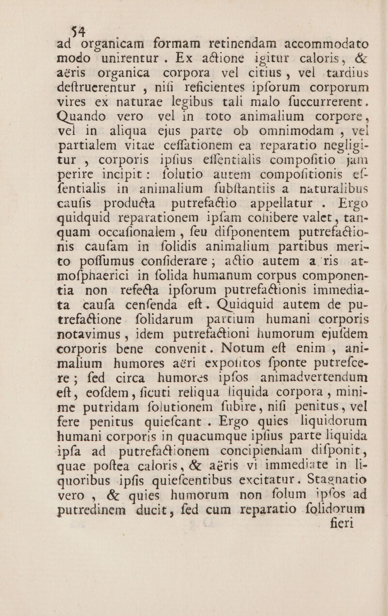 ad organicam formam retinendam accommodato modo unirentur. Ex actione igitur caloris, &amp; aéris organica corpora vel citius, vel tardius deítruerentur , nifi reficientes 1pforum corporum vires ex naturae legibus tali malo fuccurrerent. Quando vero velin toto animalium corpore, vel in aliqua ejus parte ob omnimodam , vel partialem vitae ceffationem ea reparatio negligi- tur , corporis ipfius eflentialis compofitio jam perire incipit: folutio autem compofitionis ef- fentials in animalium fubítantiiss a naturalibus caufis producta putrefactio appellatur . Ergo quidquid reparationem ipíam cohibere valet, tan- quam occafionalem , feu difponentem putrefactio- nis caufam in folidis animalium partibus meri- to poffumus confiderare ; actio autem a. ris at- mofphaerici in folida humanum corpus componen- tia non refe&amp;ca ipforum putrefactionis immedia- ta caufa cenfenda eft. Quidquid autem de pu- trefactione. folidarum partium. humani. corporis notavimus , idem putrefactioni humorum ejufdem corporis bene convenit. Notum eít enim , ani- malium humores aéri expotitos fponte putrefce- re; fed circa humores ipfos animadvertendum eft, eofdem, ficuti reliqua liquida. corpora , mini- me putridam folutionem fubire, nifi penitus, vel fere penitus quiefcant . Ergo quies liquidorum humani corporis in quacumque ipfius parte liquida ipfa ad putrefa&amp;ionem concipienlam difponit, quae poftea caloris, &amp; aéris vi immediate in li- quoribus ipfis quiefcentibus excitatur. Staenatio vero , &amp; quies humorum non folum !pfos ad putredinem ducit, fed cum reparatio — . heri