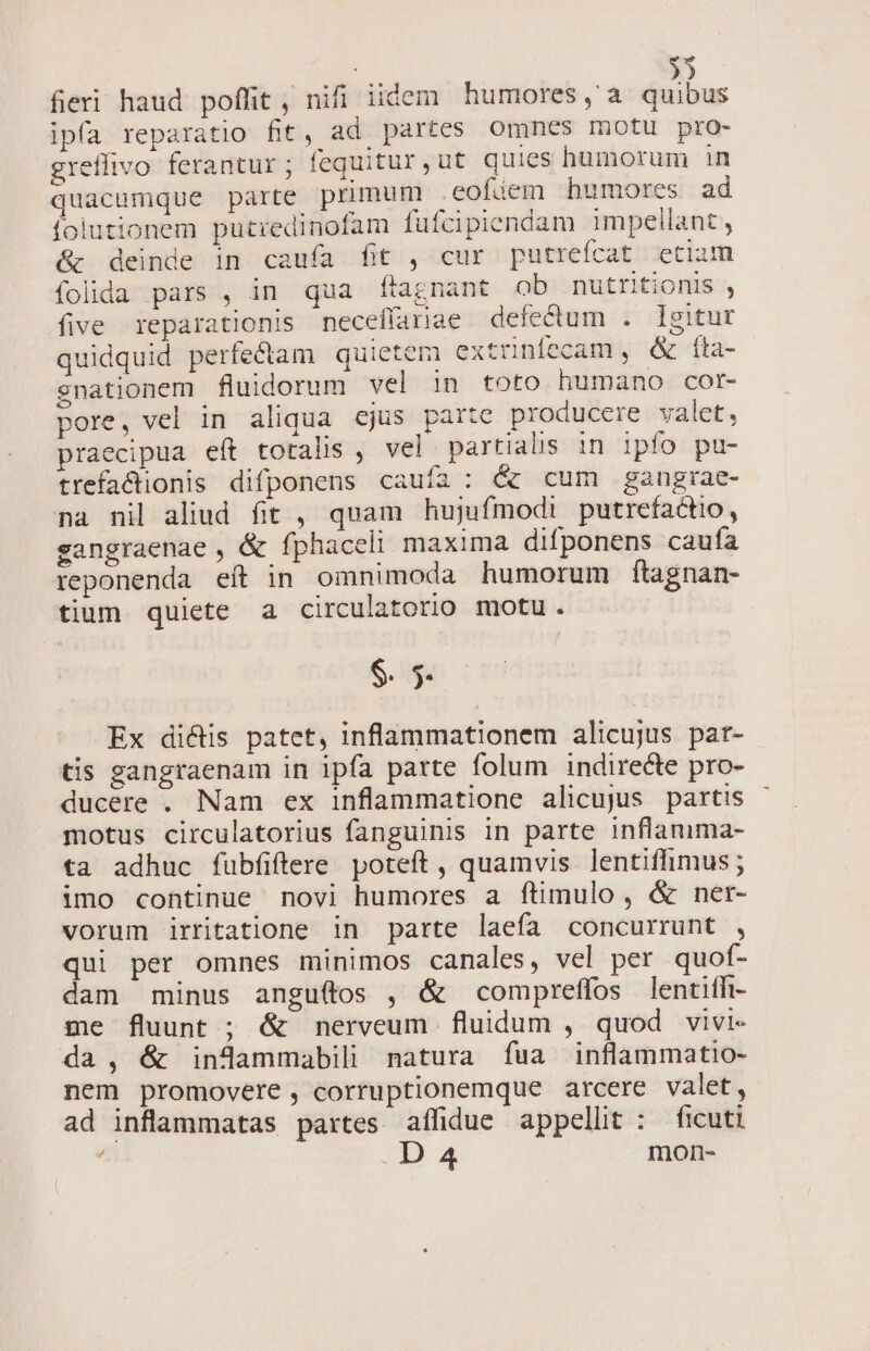 | » fieri haud poffit , nifi iidem humores, a quibus ipfa reparatio fit, ad partes omnes motu pro- greffivo ferantur; fequitur,ut quies humorum in quacumque parte primum .eofiem humores ad foiutionem putiedinofam fufcipiendam impellant , &amp; deinde in caufa fit , cur putrefcat etium folida pars , in qua ftagnant ob nutritionis , five reparationis neceffariae defectum . Igitur quidquid perfe&amp;dtam quietem extrnífecam , &amp; íta- enationem fluidorum vel in toto humano cor- pore, vel in aliqua cjus parte producere valet, praecipua eft totalis , vel partialis in ipfo pu- trefactionis difponens cauía : &amp; cum gangrae- na nil aliud. fit , quam hujufmodi putrefactio, sangraenae , &amp; fphaceli maxima difponens caufa teponenda eít in omnimoda humorum ftagnan- tium quiete a circulatorio motu. $. 5 Ex di&amp;tis patet, inflammationem alicujus par- tis sangraenam in ipfa parte folum indirecte pro- ducere . Nam ex inflammatione alicujus partis motus circulatorius fanguinis in parte inflamma- ta adhuc fübfiftere. poteft , quamvis lentifhimus ; imo continue novi humores a ftimulo, &amp; ner- vorum irritatione in parte laefa concurrunt , qui per omnes minimos canales, vel per quof- dam minus angu(tos , &amp; compreffos lentiffi- me fluunt ; &amp; nerveum fluidum , quod vivi- da, &amp; inJdammabili natura íua inflammatio- nem promovere, corruptionemque arcere valet, ad inflammatas partes affidue appellit : ficuti