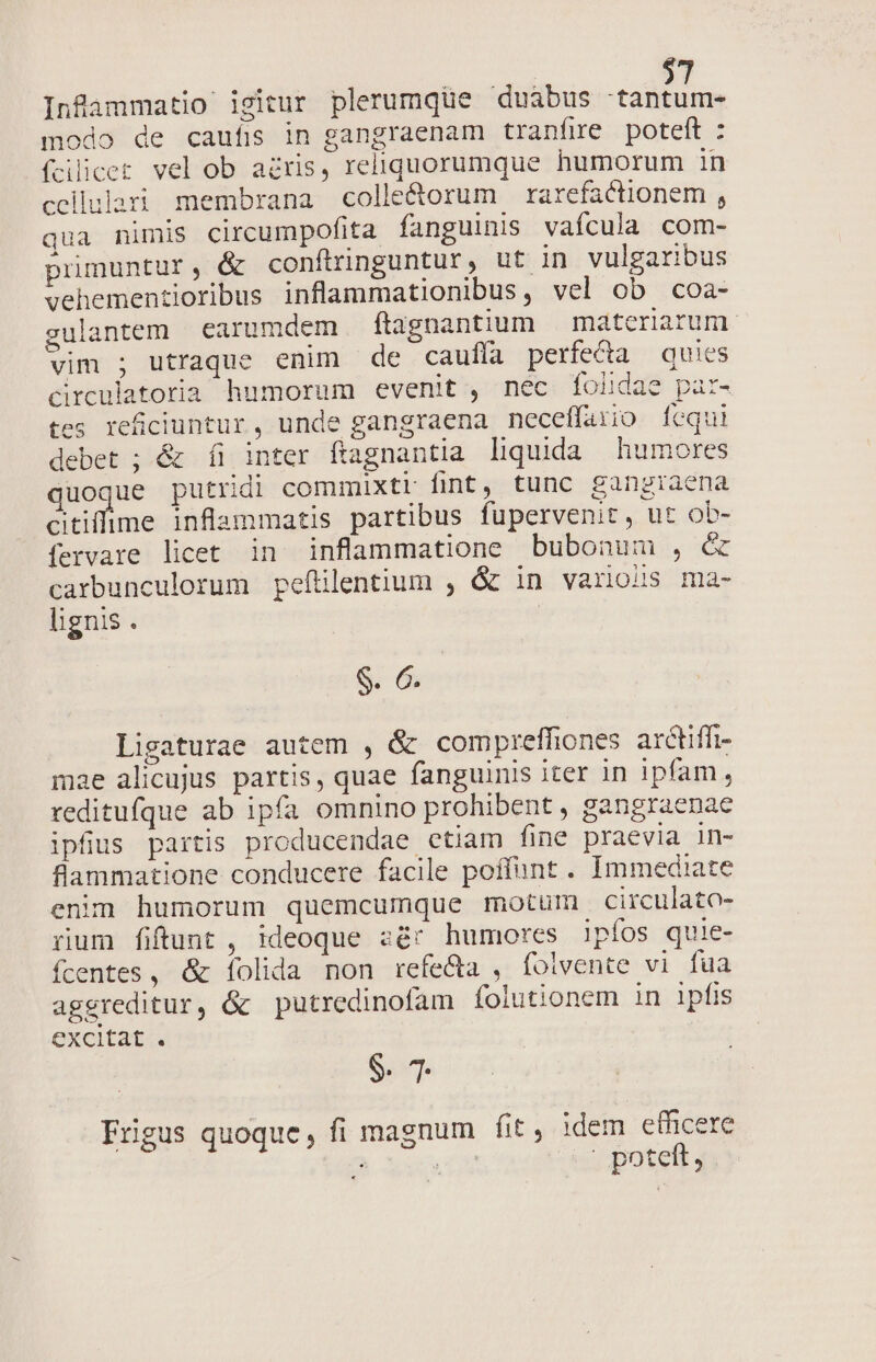 Infammatio igitur plerumqüe duábus -tantum- modo de caufis in gangraenam tranfre poteft : fcilicer vel ob acris, reliquorumque humorum in cellulari membrana colle&amp;orum rarefactionem , qua nimis circumpofita fanguinis vaícula com- primuntur, &amp; conftringuntur, ut in vulgaribus vehementioribus inflammationibus, vel ob coa- gulantem earumdem ftagnantium | materiarum. vim ; utraque enim de caufía perfe&amp;a quies circulatoria humorum evenit , nec folidae par- tes refciuntur, unde gangraena neceffario [equi debet ; &amp; íi inter ftagnantia liquida humores quoque putridi commixtr fint, tunc gangiaena Bine inflammatis partibus fupervenit, ut ob- fervare licet in inflammatione bubonum , &amp; carbunculorum pefítilentium , &amp; in various ma- lignis . S. 6. Ligaturae autem , &amp; comprefhiones arctiffi- mae alicujus partis, quae fanguinis iter in ipfam, reditufque ab ipfa omnino prohibent , gangraenae ipfius partis producendae etiam fine praevia in- flammatione conducere facile poffunt . Immediate enim humorum quemcumque motum circulato- rum fiftunt , :deoque aé* humores lpfos quie- fcentes, &amp; Ííolida non refe&amp;a , fotvente vi fua aggreditur, óc putredinofam folutionem in lpfis excitat . S. 7 Frigus quoque, fi magnum fit, idem efficere J ? poteft,