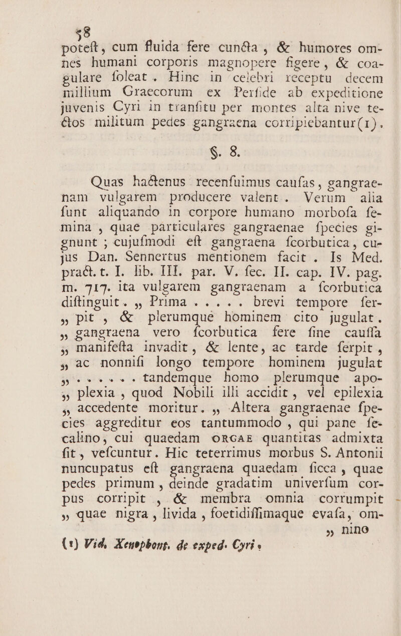 pocos cum fluida fere cunda , &amp; humores om- nes humani corporis magnopere figere, &amp; coa- gulare foleat . Hinc in celebri receptu decem ilium Graecorum ex Perfide ab expeditione juvenis Cyr in tranfitu per montes alta nive te- étos militum pedes gangraena coriripiebantur(i). $. 8. Quas hactenus recenfuimus caufas , gangrae- nam vulgarem producere valent. Verum alia funt aliquando in corpore humano morbofa fe- mina , quae particulares gangraenae fpecies gi- gnunt ; cujufmodi eft gangraena fcorbutica, cu- jis Dan. Sennertus mentionem facit . Is Med. pract.t. I. lib. III. par. V, fec. II. cap. IV. pag. m. 717. ita vulgarem gangraenam a fÍcorbutica diffinguit. ,, Prima . .... brevi tempore fer- » pit , &amp; plerumque hominem cito jugulat. » gangraena vero fcorbutica [fere fine cauffa , manifefta invadit, &amp; lente, ac tarde ferpit , , ac nonnifi longo tempore hominem jugulat p. tandemque homo plerumque apo- , plexia , quod Nobili illi accidit , vel epilexia , accedente moritur. , Altera gangraenae fpe- cies aggreditur eos tantummodo , qui pane fe- calino, cui quaedam omcar quantitas admixta fit, vefcuntur. Hic teterrimus morbus S. Antonii nuncupatus eít gangraena quaedam ficca , quae pedes primum , deinde gradatim univerfum cor- pus cornüpit , &amp; membra omnia corrumpit » quae nigra , livida , foetidiffimaque evaía, om- ' » nino