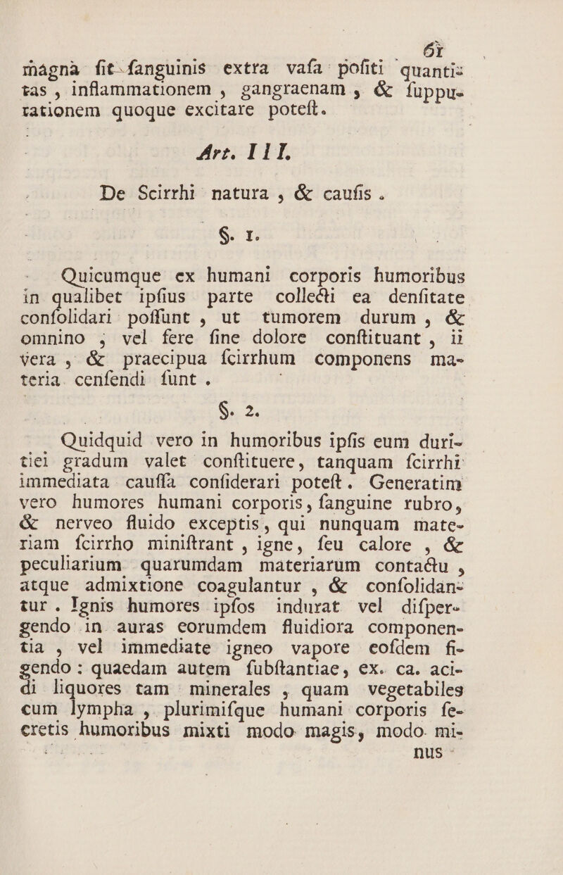 mágna fit.fanguinis extra vaía' pofiti quanti: tas , inflammationem , gangraenam , &amp; fuppue rationem quoque excitare poteft. Arr. I 11. De Scirrhi natura , &amp; caufis. EG ri Quicumque ex humani corporis humoribus in qualibet ipfius. parte collecti ea denfitate confolidari:. poffunt , ut tumorem durum , &amp; omnino , vel fere fine dolore conftituant , ii Vera , &amp; praecipua fcirrhum | componens ma- teria. cenfendi funt. | s 2. Quidquid vero in humoribus ipfis eum duri- tie gradum valet confüituere, tanquam fcirrhi immediata cauffa coníiderari poteft. Generatim vero humores humani corporis, fanguine rubro, &amp; nerveo fluido exceptis, qui nunquam mate- ram fÍcirrho miniftrant , igne, feu calore , &amp; peculiaium quarumdam materiarum contactu , atque admixtione coagulantur , &amp; confolidan- tur. Ignis humores ipfos indurat vel difper- gendo in. auras eorumdem fluidiora componen- tia , vel immediate igneo vapore cofdem fi- sendo: quaedam autem fubfítantiae, ex. ca. aci- di liquores tam ' minerales , quam vegetabiles cum lympha , plurimifque humani corporis fe- cretis humoribus mixti modo magis, modo. mi- PP nus