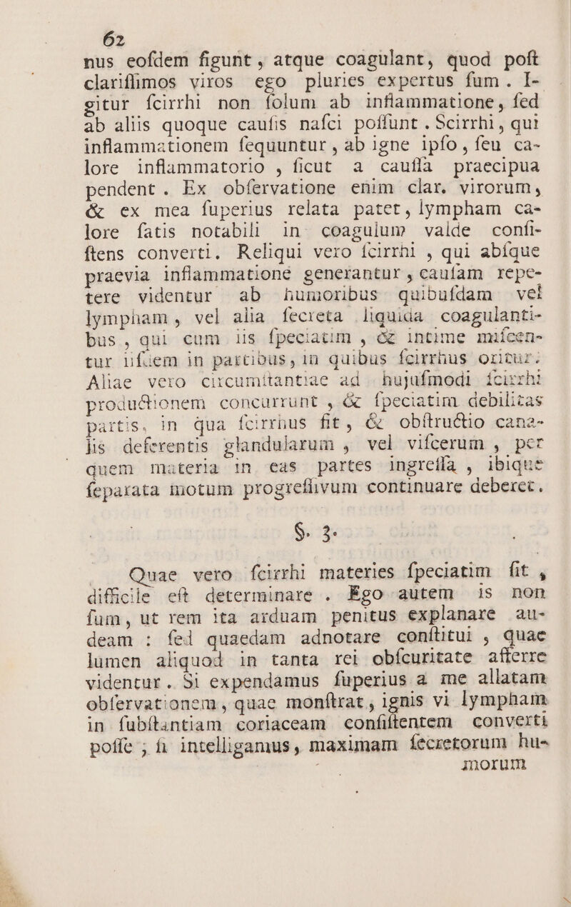 nus eofdem figunt , atque coagulant, quod poft clariflimos viros ego pluries expertus fum. I- gitur fcirrhi non folum ab inflammatione , fed ab aliis quoque caufis nafci poffunt . Scirrhi , qui inflammationem fequuntur, ab igne ipfo,íeu ca- lore inflammatorio , ficut. a caufla praecipua pendent. Ex obfervatione enim clar. virorum, &amp;^ ex mea fuperius relata patet, lympham ca- lore fatis notabili in coagulum valde confi- ftens converti. Reliqui vero fcirrhi , qui abíque praevia inflammationé generantur, cauíam repe- tere videntur ab humoribus quibufdam veli lympham , vel alia fecreta liquida coagulanti- bus, qui cum iis fpeciatim , c intime miícen- tur üfüem in partibus, in quibus fcirrhus oritur. Aliae vero circumítantiae ad | hujufmodi ícirrhi produ&amp;!onem concurrunt , &amp; fpeciatim. debilizas partis, in qua fcirrbus fit, &amp; obítructio cana- lis deferentis glandularum , vel vifcerum , per quem materia in eas partes ingreffa , ibique fepaxata inotum progrefhvum continuare deberet. $. 3. |. Quae vero fcirrhi materies fpeciatim fit , difficile eft determinare . Égo autem is non fum, ut rem ita arduam penitus explanare au- deam : fei quaedam adnotare confíütui , quac lumen aliquod in tanta rei obícuritate afterre videntur. Si expendamus fuperius a me allatam obfervationem , quae monftrat , ignis vi lympham in fubítantiam coriaceam confiftentem | converti poffe ; fi intelligamus , maximam feécretorum hu- : inorum