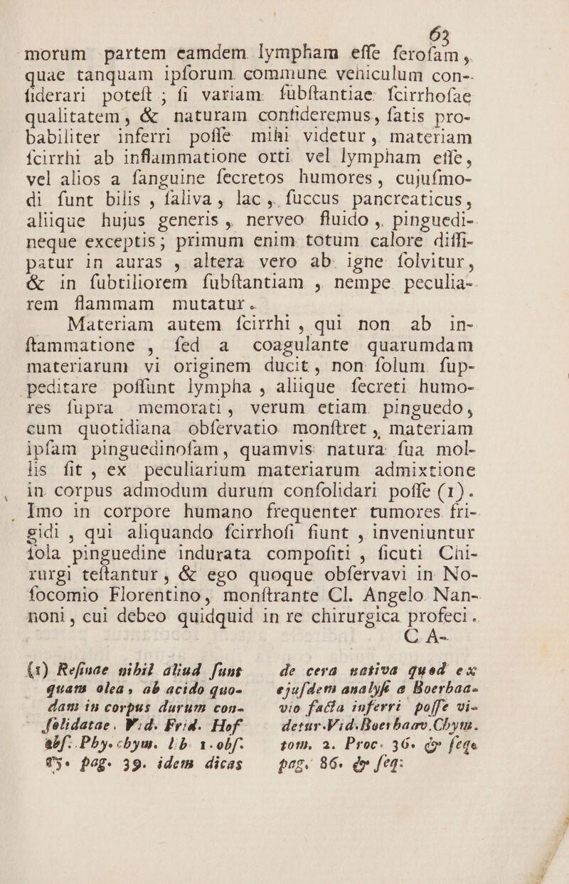 morum partem eamdem. lympham effe bn  uae tanquam ipforum. commune vehiculum con-- fiderari poteft ; fi variam: fubfítantiae: fcirrhofae qualitatem , &amp; naturam confideremus, fatis pro- babiliter inferri pofle mihi videtur, materiam ícirrhi ab inflammatione orti vel lympham etfe, vel alios a fanguine fecretos humores, cujufmo- di funt bilis , faliva , lac ,. fuccus pancreaticus, neque exceptis; primum enim totum calore diffi- patur in auras , altera vero ab. igne folvitur, rem flammam mutatur. . Materiam autem ícirrhi , qui non ab in- ftammatione , fed a coagulante quarumdam materiarum vi originem ducit, non folum. fup- peditare poffunt lympha , alique íecreti humo- res fupra memorati, verum etiam pinguedo, cum quotidiana obfervatio monftret ,, materiam ipfam pinguedinofam, quamvis natura fua mol- hs fit , ex peculiarium materiarum. admixtione in. corpus admodum durum confolidari poffe (1). sidi , qui aliquando fcirrhofi fiunt , inveniuntur iola pinguedine indurata compofiti , ficuti Chi- rurgi teflantur , &amp; ego quoque obfervavi in No- C A- (1) Refinae nibil aliud funt — de cera. nativa qued ex quam olea, ab acido quo- — ejufdem analyft a Boerbaa- dam in corpus durum con- vio facfa inferri pojfe vi- — felidatae. W;d. Frid. Hof. detur-Vid.Boerbaav.Chyt. abf. .Pby.chbyu. lb. x.obf. — tom. a. Proc. 36» Qo feqe Vy. pag. 39. idem dicas —— pog. 86. dw feq: E-