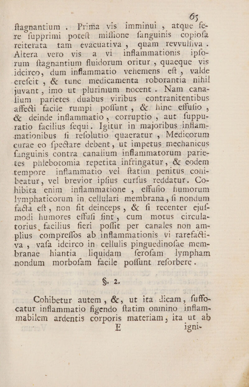 6« flaenantium . Prifia vis imminul , atdpsicn re fupprimi poteft mifüone fanguinis copiofa yeiterata tam evacuativa , quam revvulfiva . Aitera vero vis a vl inflanmationss ipfo- rum ftagnantium fluidorum oritur , quaeque vis idcirco, dum inflammatio vehemens eft, valde crefcit , &amp; tunc medicamenta roborantia nihil juvant, imo ut plurimum. nocent. Nam cana- lium parietes duabus viribus contranitentibus affe&amp;i facile rumpi poffunt , &amp; hinc etfufio , &amp; deinde inflammatio , corruptio , aut fuppu- ratio facilius fequi. Igitur in majoribus inflam- mationibus íi refolutio. quaeratur ,. Medicorum curae eo fpectare debent, ut impetus mechanicus fanguinis contra canalium inflammatorum parie- tes phlebotomia repetita infringatur, &amp; eodem tempore inflammatio vel ftatun penitus coüi- beatur, vel brevior ipfius curfus reddatur. Co- hibita enim inflammatione , effufio humorum lymphaticorum in. cellulari membrana , fi nondum facta eft, non fit deinceps , &amp; fi recenter cjuf- modi humores effufi fint, cum motus circula- torius, facilius fieri poffit per canales non am- plius compreffos ab inflammationis vi rarefadti- va , vafa idcirco in. cellulis pinguedinofae mem- branae hiantia liquidam —ferofam lympham nondum morbofam facile. poffunt. reforbere . Scd. Cohibetur autem , &amp;, ut ita dicam, fuffo- catur inflammatio figendo ftatim oninino inflam- mabilem ardentis corporis materiam, ita ut ab | lgni-