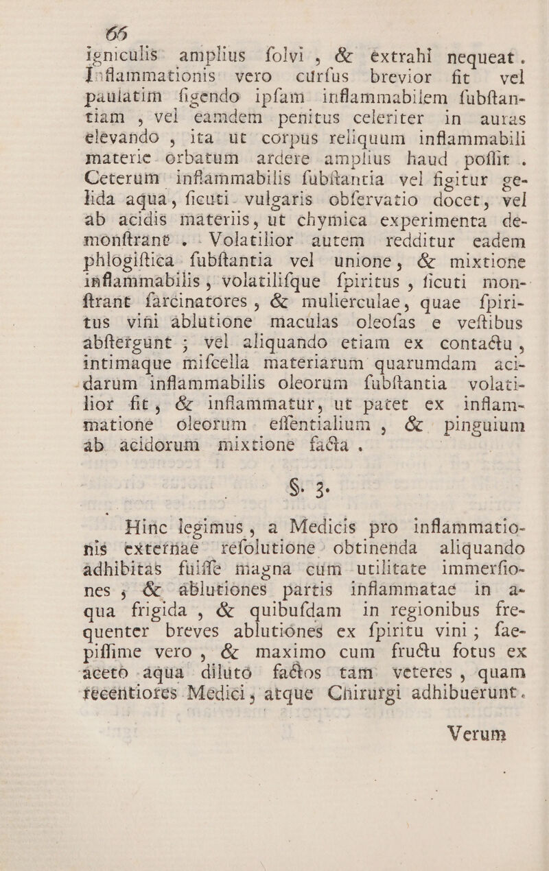 ieniculis. amplius folvi , &amp; extrahi nequeat. jsflammationis vero curfus brevior fit vel paulàtim figendo ipfam inflammabilem fübftan- tian , vel eamdem penitus celeriter in auras elevando , ita ut corpus reliquum inflammabili materie. orbatum ardere amplius haud poflit . Ceterum infiammabilis fubftantia vel figitur ge- lida aqua, ficuti. vulgaris obfervatio docet, vel ab acidis máterus, ut chymica experimenta de- monftrané . . Volatilior autem redditur eadem phlogiftica fubftantia vel unione, &amp; mixtione iBflammabiüs, volatilifque [fpiritus , ficuti mon- ftrant faàrcinatores , &amp; mulierculae, quae fpiri- tus viül àblutione maculas oleofas e veftibus abftetgünt ; vel aliquando etiam ex contactu, intimaque inifcella materiarum quarumdam àci- darum inflammabilis oleorum fubftantia volati- hor fit, &amp; inflammatür, ut patet ex inflam- matione óleorum effentialum , &amp; pinguium áb àcidorum mixtione fadi. | $. 3. Hinc legimus, a Medicis pro inflammatio- ni$ extetíüae réfolutióne. obtinenda aliquando adhibitàs füiffe magna cum utilitate immerfio- nes ; &amp; dblutiones partis inflammataé in a- qua frigida , &amp; quibufdam in regionibus fre- quenter breves ablutiónes ex fpiritu vini; fae- pifime vero , &amp; maximo cum fructu fotus ex áceto aqua dilutó factos tam veteres, quam teeentiotes Medici, atque Chirurgi adhibuerunt. Verum