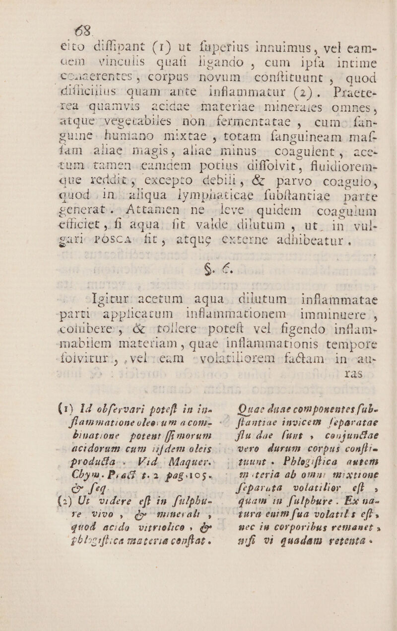 63. €ito diffipant (1) ut fuperius innuimus, vel eam- aem vinculis. quafi hgando , cum ipfa intime €caaerentes , corpus novum confíütuunt , quod didncuius quam ante inflammatur (2). Pmraete- rea -quamvis acidae gmateriae. minerales omnes, atque vegerabiles non fermentatae , cum. fan- guine. huniano mixtae , totam íanguineam .maf- iam alae magis, aliae minus —coagulent , ace- tum. tamen eamdem potius diffolvit, fluidiorem- que reddit, excepto debili, &amp; parvo coaguilo, quod in aliqua lymphüeticae fübítantiae parte £enerat. Attamen ne eve quidem coagulum e(ficiet ,.fi aqua. fit. valde dilutum , ut. in vul- gari POSCA:«fit; atque externe adhibeatur. $. €. Igitur acetum aqua. dilutum. inflammatae parti applicatum inflammationem. imminuere , colubere , &amp; -tollere--poteít vel figendo. inflam- mabilem materiam , quae inflammationis tempore foivitur., ,vel:eam -volatiliorem factam: in--au- : | ras . Quae daae componentes fub. eO flantiae imvicem. leparatae (1) 14 obfervari poteft in ia- flatimatione oleo um a com- binatione potent [fi morum g£rodadia.. Chym.Piatf t.2 poguios. e feq | (:) Ur. videre. efl in fulpbu- Ye Viv0 , quod acido vitrielico » d» Jlu:.dae [uut , | coujundiae tuuut . Pblegiflica autem ui iteria ab omui mixtione fepareta volatilior efl, zura enitn fua volatil s eft, sec in corporibus retianet 5