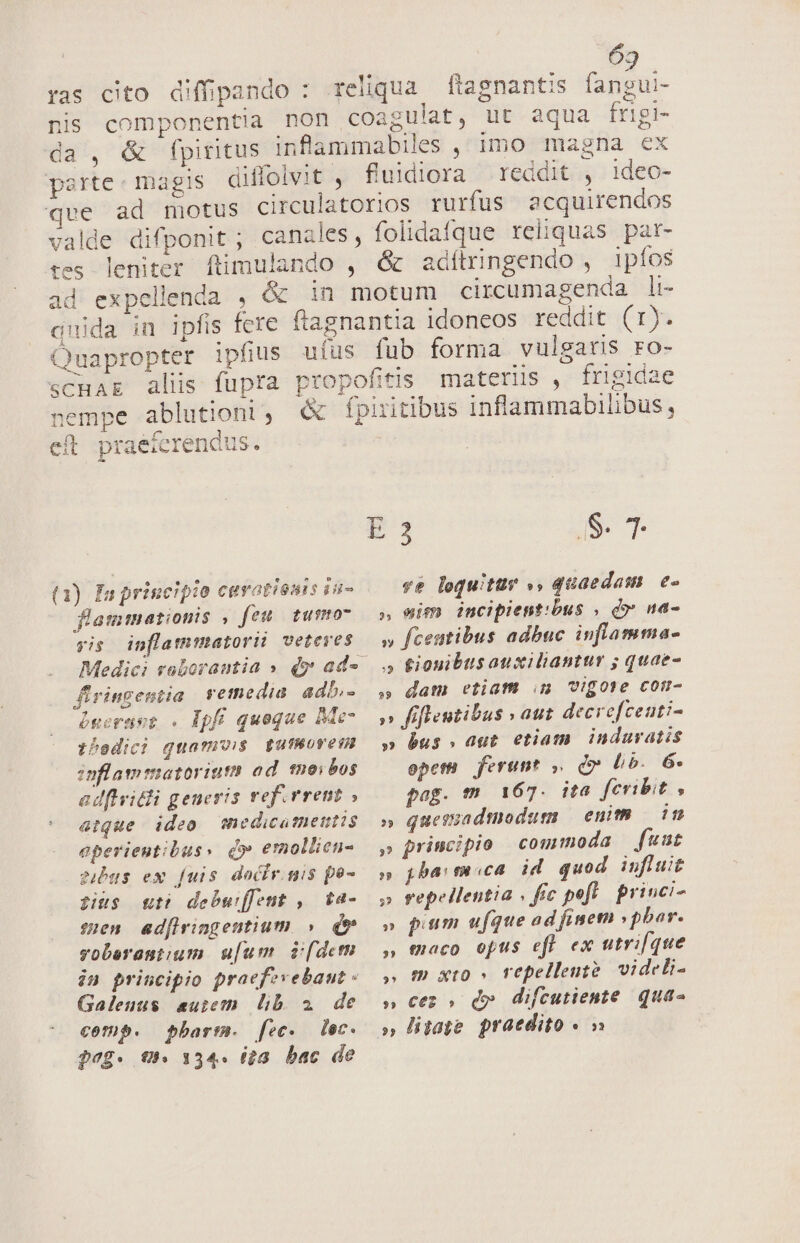 ^ ras cito diffipando : reliqua fiagnantis (i ui- nis componentia non coagulat, ut aqua frigi- da, &amp; fpiritus infiammabiles , imo magna ex parte. magis diffolvit , fluidiora reddit , 1deo- pe ad motus circulatorios rurfus acquirendos valde difponit ; canales, folidafque reliquas par- tes leniter ftimulando , &amp; adítringendo , ipíos ad expellenda , &amp; in motum circumagenda li- quida in ipfis fcre flagnantia idoneos reddit (1). Quapropter ipfius ufus fub forma vulgatis ro- scHAg alis fupra propofitis materiis , frigidae -eempe ablutioni, « fpiritibus inflammabilibus, eft praeferendus. E 3 S.T (1) fa principio ceratisuts iu- ve loquitur », quaedam. e- flammationis , feu. tumo- — », etm incipientibus , d» na- yis inflammatorii veteres — y fceutibus adbuc inflamma- Medici voboramtia » dy ad« — . tiouibusauxiliantur ; quae- firingentia vetmedia adb,- ,, dam etiam n vigore cotr- becraer . Epfí quoque Meo »» fifleutibus v aut decrefceuti- tbedici quamvis gutMoves — » bus » aut etiam. indaratis inflammatoriutn od. tnoibos epem ferunt , d» b». 6. adfivitli geueris vef.rrent , pag. m 167. ita fcribit , arque ideo. medicamentis» quessadtodum — enith in eperientibus» d» emollien- — ,» principio commoda fuut gibus ex fuis docir.gis fü» »» gj barn sca id quod influit sus nt debwfent , ta- 5 repellentia , fic pefl priuci- sen ad[iringentium » df » pum ufque ad finetn »pbar. vobereut;um u[um v(deth ,, taco opus efl ex utrifque in principio praefzvebaut. » m xto» repellente/ videli- Galenus aum lib a de s» ces» d» difcutiente qua- comp. barm. fec. dec. o» ligage. praedito « » Qvg- UM 134. ita. bac de