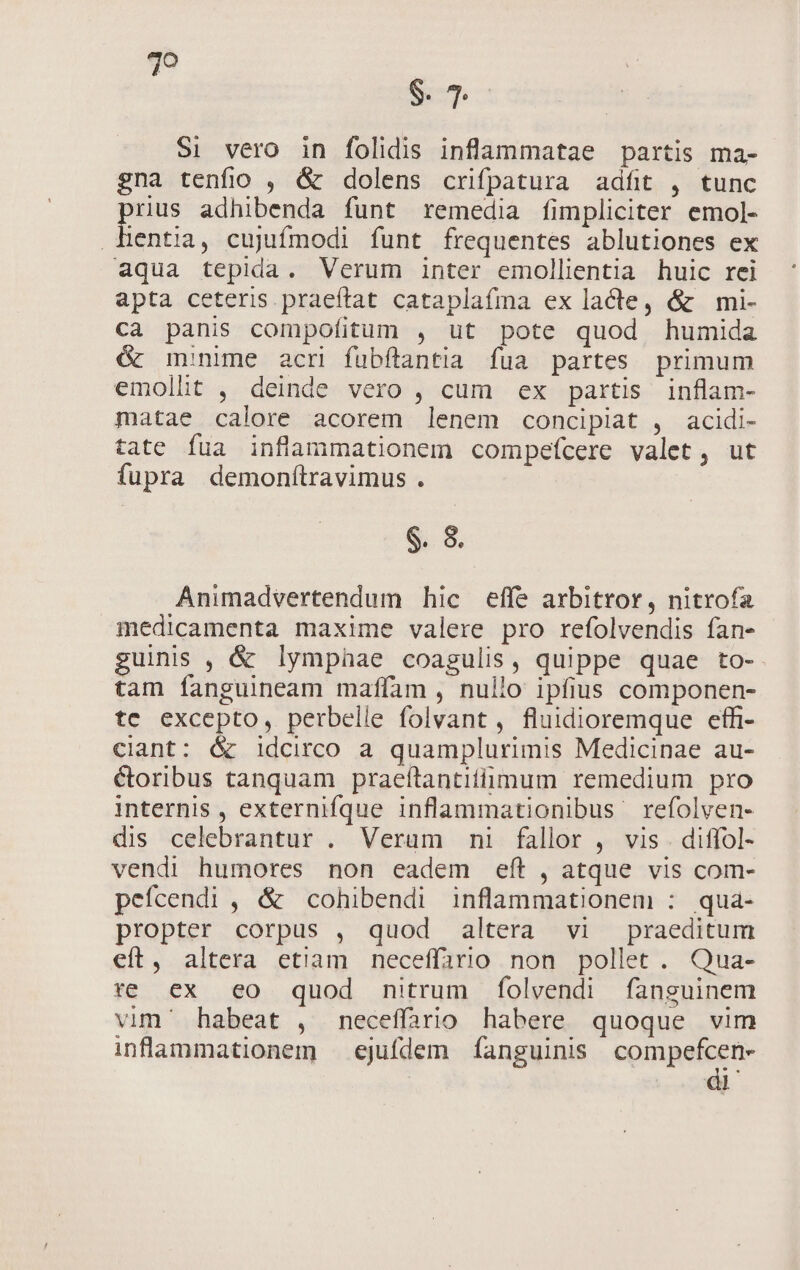 vis S. 7 Si vero in folidis inflammatae partis ma- gna tenfio , &amp; dolens crifpatura adft , tunc rius adhibenda funt remedia fimpliciter emol- ia. cujufmodi funt frequentes ablutiones ex aqua tepida. Verum inter emollientia huic rei apta ceteris praeftat cataplafma ex lacte, &amp; mi- ca panis compofitum , ut pote quod humida &amp; monime acr fuübílantia fua partes primum emollit , deinde vero , cum ex partis inflam- matae calore acorem lenem concipiat , acidi- tate fua inflammationem compefcere valet, ut fupra demonftravimus . $. 8. Animadvertendum hic effe arbitror, nitrofa medicamenta maxime valere pro refolvendis fan- guinis , &amp; lympnae coagulis, quippe quae to- tam fanguineam mafíam , nullo ipfius componen- te excepto, perbelle folvant , fluidioremque effi- ciant: &amp; idcirco a quamplurimis Medicinae au- &amp;oribus tanquam praeftantitimum remedium pro internis , externifque inflammationibus refolven- dis celebrantur . Verum ni fallor , vis . diffol- vendi humores non eadem eft , atque vis com- pefcendi , &amp; cohibendi inflammationem : qua- propter corpus , quod altera vi praeditum eft, altera etiam neceffario non pollet . Qua- re ex eo quod nitrum folvendi fanguinem vim' habeat , mneceffario habere quoque vim inflaammationem — ejufdem fanguinis compefcen- IM