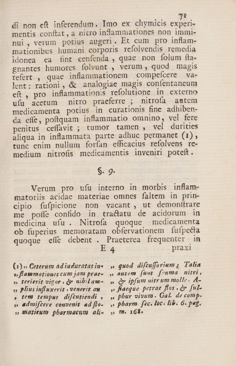 ue mentis conftat, a nitro infaammationes non immi- nui , verum potius augeri. Et cum pro inflam- mationibus humani corporis refolvendis remedia idonea ea (fint cenfenda , quae non íolum fta- gnantes humores folvunt , verum , quod magis refert , quae inflammationem compefcere Vàa- lent: rationi, &amp; analogiae magis confentaneum eft , pro inflammationis refolutione in externo ufu acetum nitro praeferre ; nitroífa autem medicamenta potius in curationis fine adhiben- da effe, poftquam inflammatio omnino, vel fere penitus ceffavit ; tumor tamen , vel durities aliqua in inflammata parte adhuc permanet (1), tunc enim nullum forfan efficacius refolvens re- medium nitrofis medicamentis inveniri poteit. $. 9- Verum pro ufu interno in morbis inflam- matoriis acidae materiae omnes faltem in prin- cipio fufpicione non vacant, ut demonítrare me poffe confido in tractatu de acidorum in medicina ufu . Nitrofa quoque medicamenta ob fuperius memoratam obfervationem fufpeéta quoque eífe debent . Praeterea frequenter in E 4 praxi (1) » Cezerum ad iuduratas ine » fLatimationes cuti jai prae- » ferierit vigor , d$ nibilam- » Pliusinfluxerit » venerit au » te tempus difcutiendi , » Gdmifcere convenit ad fIo- » Mlitum pbarmactum ali- » quod difcujforium ;. Talia » eutem funt fouma miri, » d ipfum uitrum molle, A- » fiaeque petrae flos , d» [ul- » pbur vivus. Gal. de comp. » phar. fec. loc. lib. 6. pag.