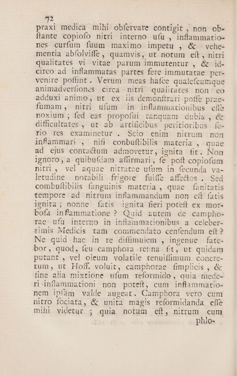 itt medica mihi obfervate contigit , non ob- ftante copiofo nitri interno ufu , inflammatio- nes curfum fuum maximo impetu , &amp; vehe- mentia abfolviffe, quamvis, ut notum eft , nitri qualitates vi vitae parum immutentur , &amp; id- circo ad inflammatas partes fere immutatae per- venire pofünt. Verum meas hafce qualefcumque animadverfiones circa nitri qualitates non eo adduxi animo, ut ex iis demonftrari poffe prae- füumam , nitti ufum in inflammationibus effe noxium ; fed eas propofüi tanquam dubia , &amp; difficultates , ut ab artificibus peritioribus fe- rio res examinetur . Scio enim nitrum non infammari , hifi conbufübilis materia , quae ad cjus contadum admovetur, ignita fit. Non ignoro, a quibufdam affirmari, fe poft copiofum nitrl , vel aquae nitratze ufum in fecunda va- letudine notabili frigore fuiffe affectos . Sed combufltibilis fanguinis materia, quae fanitatis tempore ad nitrum inflammandum non eft fatis Ignita; nonne fatis 1gnita fieri poteft ex mor« bofa infammatione ? Quid autem de campho- rae ufu interno in inflammationibus a celeber- rimis Medicis tar commendato cenfendum eít? Ne quid hac in re diffimulem , ingenue fate- bor, quod, feu. camphora rena. fit, ut quidam putant , vel oleum volatile tenuiffimum concre- tum, ut Holt. voluit, camphorae fimplicis , &amp; fine alia mixtione ufum reformido , quia mede- r inflammation] non poteft, cum inflammatio- nem ipíam valde augeat. Camphora vero cum nitro fociata, &amp; unita magis reformidanda effe mihi videtur ; quia notum ef, nittum cum phio-