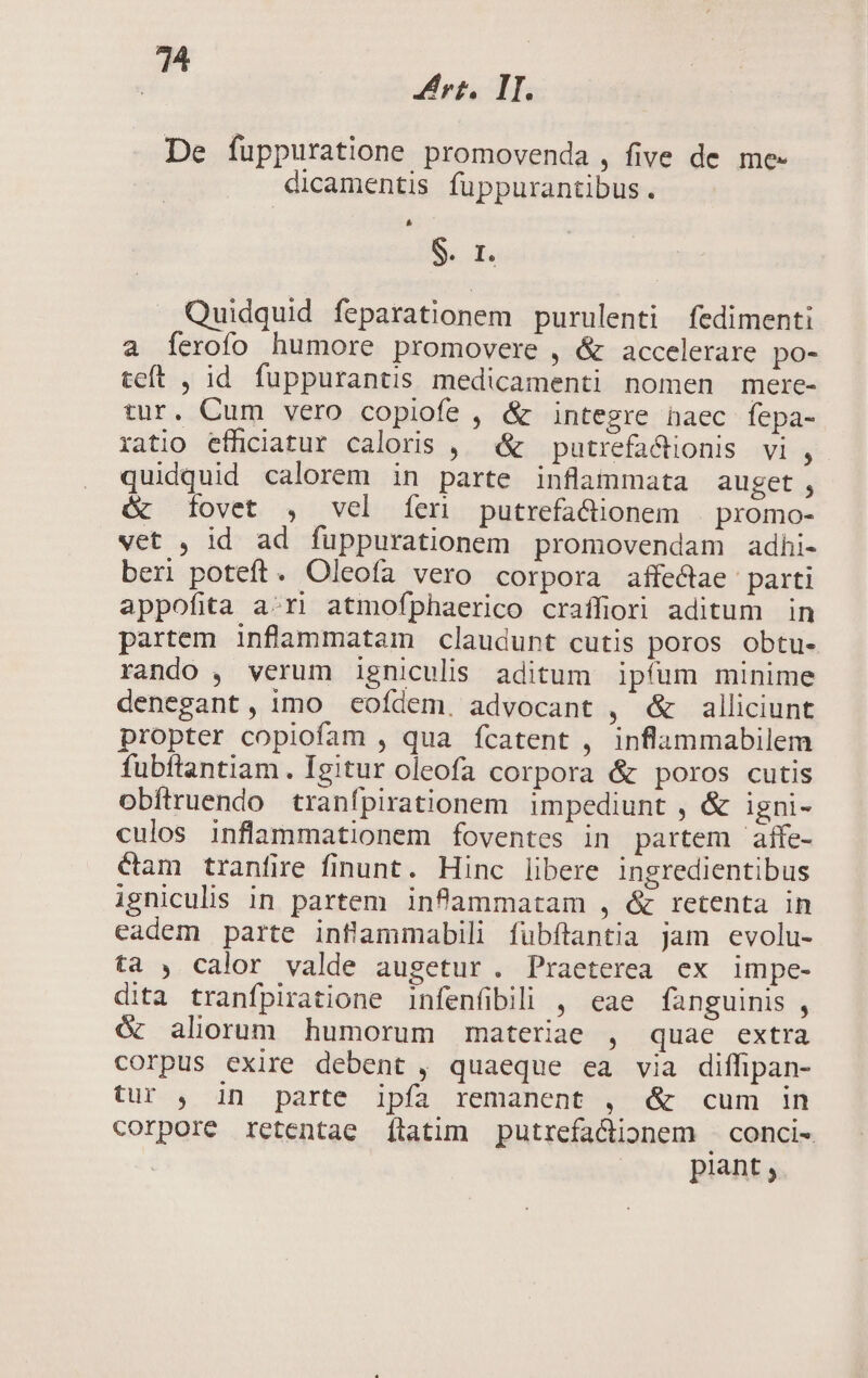 14 Ps rt, I. De fuppuratione: promovenda , five de me- dicamentis fuppurantibus. 3 I. Quidquid feparationem purulenti fedimenti a [erofo humore promovere , &amp; accelerare po- teft , id. fuppurantis medicamenti nomen mere- tur. Cum vero copiofe , &amp; integre naec fepa- ratio efficiatur caloris , ^ &amp; — putrefa&amp;tionis vi , quidquid calorem in parte inflammata auget, &amp; fovet , vel [fer putrefa&amp;ionem promo- vet , id ad fuppurationem promovendam adhi- beri poteft. Oleoía vero corpora affe&amp;ae parti appofita a:ri atmofphaerico craífiori aditum in partem inflammatam claudunt cutis poros obtu- rando , verum igniculis aditum ipfum minime denegant, imo eofdem. advocant , é&amp; alliciunt propter copiofam , qua ícatent , inflammabilem fubftantiam . Igitur oleofa corpora &amp; poros cutis oDbftruendo tranfpirationem impediunt , &amp; igni- culos inflammationem foventes in partem aífe- &amp;am tranfire finunt. Hinc libere ingredientibus igniculis in partem infammatam , &amp; retenta in eadem parte inflammabili fubftantia jam evolu- ta , calor valde augetur. Praeterea ex impe- dita tranfpiratione infenfibili , eae fanguinis , óc aliorum humorum materiae , quae extra corpus exire debent , quaeque ea via diffipan- tur , in parte ipía remanent , &amp; cum in corpore retentae [ítatim putrefa&amp;dionem .conci- piant,