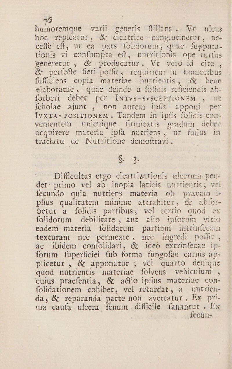 Nu monlibsus vari generis fullàns.. Vt ulcus hoc repleatur, d cicatrice 'conglutinetur, nc- ceíffe eft, ut ea pars folidorum,; quae. fuppura- tionis vi confumpta eít, nutritionis: ope rurfus generetur , ó&amp; producatur. Vt vero id cito , &amp; períecte fieri poflit, requiritur in. bumoribus fufficiens copia materiae nutrientis ,; &amp; | bene elaboratae , quae deinde a folidis reficiendis .ab- forberi debet per IwTvs-svscCEPTIONEM , ut fcholae ajunt , non autem ipfis apponi per IvxTA-POSITIONEM . Tandem in ipfis folidis con- venientem unicuique firmitatis gradum debet acquirere materia ipía nutriens, ut fufius in tradlatu de Nutritione demoftravi . S. mj Difficultas ergo cicatrizationis ulcermm. pen- det: primo vel ab inopia laticis nutrientis; vci fecundo quia nutriens materia ob pravam i- pfus qualitatem minime attrahitur, &amp; abíor- betur a f[olidis partibus; vel tertio quod ex folidorum debilitate , aut. alio ipforum vitio eadem materia folidarum partium intrinfecam texturam nec permeare , nec ingredi polbt , ac ibidem coníolidari, &amp; ideo extrinfecae ip- forum fuperficiel fub forma fungofíae carnis ap- plicetur , &amp; apponatur ; vel quarto denique quod nutrientis materiae folvens vehiculum , cuius praefentia, &amp; actio ipfius materiae con- folidationem cohibet, vel retardat , a nutrien- da, &amp; reparanda parte non avertatur. Ex pri- ma caufa ulcera fenum difficile fanantur . Ex fecun-