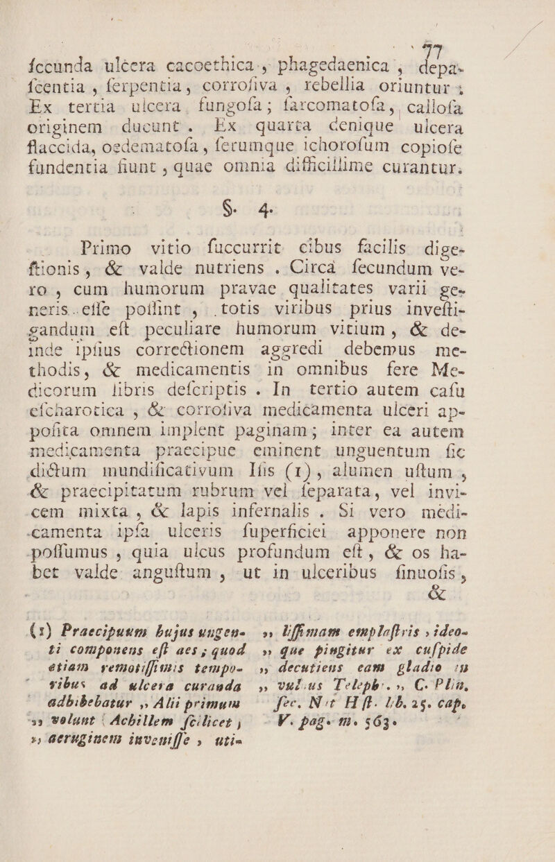 Ííccunda ulcera cacoethica., phagedaenica , depa. fcentia , ferpentia, corrofiva , rebellia oriuntur ; Ex tertia. ulcera, fungoía ; farcomatofa ,. callofa. originem | ducunt. Ex quarta denique ulcera flaccida, oedematofa , ferumque ichorofum copiofe fundentia fiunt , quae omnia difficilüme curantur; Seo . Primo vitio fuccurrit cibus facilis dige- fionis, é&amp; valde nutriens . Circa fecundum ve- ro, cum humorum pravae qualitates varii ge. neris.effe poilint , .totis viribus prius invefti- gandum eít peculiare humorum vitium , &amp; de- inde ipfius correctionem aggredi debemus me- thodis, &amp; medicamentis in omnibus fere Me- dicorum libri defcriptis . In tertio autem cafu cfícharotica , &amp; corrotiva medicamenta ulceri ap- pofita omnem implent paginam; inter ea autem medicamenta praecipue. eminent. unguentum fic dictum mundificativum Ifis (1) , alumen uftum , 4&amp; praecipitatum rubrum vel íeparata, vel invi- cem mixta , &amp; lapis infernalis . S1. vero. medi- -camenta ipía ulceris fuperficiel | apponere non poffümus , quia ulcus profundum eft, &amp; os ha- bet valde. anguftum , -ut in ulceribus finuofis , (1) Praeciputm bujus uugens »» Uffimam emploflvis v ideo- ij cofüpoueus e[fW aes; quod » Que pingitur ex. cu[fpide etia] vetuoii/ Anis tempo- s» decutiens cam. gladio in vibus ad wlcera curauda ,» vulius Teleph.», C. Plin, adbibebatur ,, Alii primum —— foc. Net. H fl. bb. ag. cap 53 volunt | Achillem feilicez | - V. pag« ti. $63* », Geruginem invente »— uti»