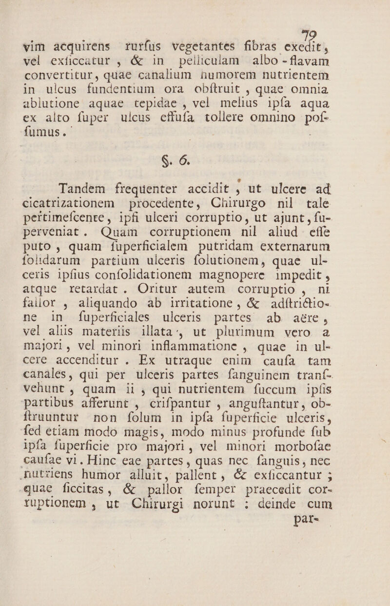 ; | Ua vim acquirens rurfus vegetantes fibras exedit, vel exficcatur , &amp; in pelliculam albo - flavam convertitur, quae canalium numorem nutrientem in ulcus fundentium ora obítruit , quae omnia ablutione aquae tepidae , vel melius ipfa aqua ex alto fuper ulcus effufa tollere omnino pof- fumus. | S. 6. Tandem frequenter accidit : ut ulcere ad cicatrizationem — procedente, Chirurgo nil tale pertimefcenre, ipfi ulceri corruptio, ut ajunt , fu- perveniat. Quam corruptionem nil aliud effe puto , quam fuperficialem putridam externarum fohdarum partium ulceris folutionem, quae ul- ceris ipfius confolidationem magnopere impedit, atque retardat . Oritur autem corruptio , ni faiior , aliquando ab irritatione, &amp; adítritio- ne in fuperficiales ulceris partes ab aére, vel alis materis illata; ut plurimum vero a majori, vel minori inflammatione , quae in ul- cere accenditur . Ex utraque enim caufa tam canales, qui per ulceris partes fanguinem traní- vehunt , quam ii , qui nutrientem füccum ipfis partibus afferunt , crifpantur , anguftantur, ob- fruuntur non folum in ipfa fuperficie ulceris, fed etiam modo magis, modo minus profunde fub ipfa füperficie pro majori, vel minori morbofae caufae vi. Hinc eae partes, quas nec fanguis, nec Rutzens humor alluit, pallent , &amp; exficcantur ; quae ficcitas, (&amp; pallor femper praecedit cor- ruptionem , ut Chirurgi norunt ; deinde cum pat-
