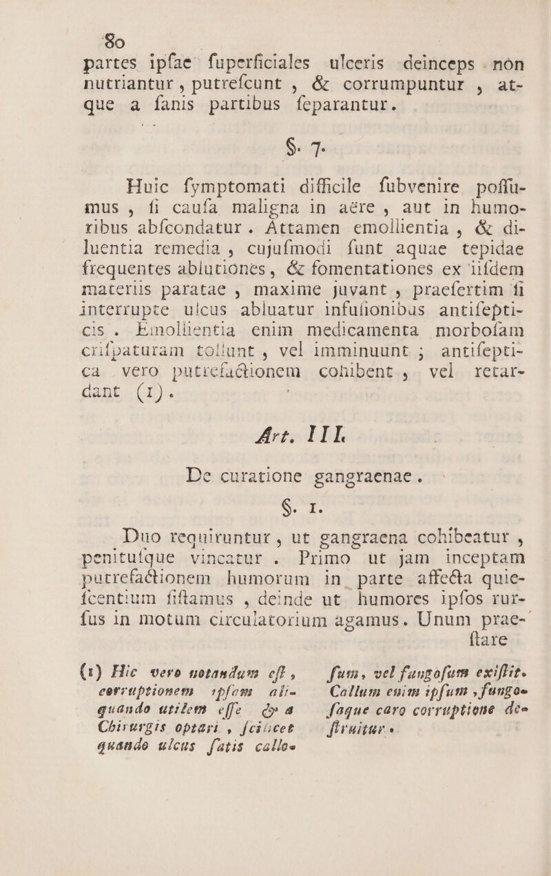 partes ipfíae fuperficiales ulceris deinceps . non nutriantur , putrefcunt , &amp; corrumpuntur , at- que a fanis partibus Siga re $. 7. Huic fymptomati difficile fubvenire poffu- mus , fi caufa maligna in aere , aut in humo- ribus abfícondatur. Attamen emolüentia , &amp; di- luentia remedia , cujufmodi funt aquae tepidae frequentes ablutiones, &amp; fomentationes ex iifdem materiis paratae , maxime juvant , praefertim fi interrupte u!cus abiuatur infufionibus antifepti- ci$ . Emolhientia enim medicamenta morbofam crípaturam tollunt , vel imminuunt ; antifepti- Cd. , VELO, DifEe factionem cohibent , vel retar- dant (1). Ari. III De curatione. gangraenae. CT Duo requiruntur, ut gangraena cohibeatur , penitufque vincatür . Primo ut jam inceptam putrefacionem humorum in, parte affecta quie- Ícentium fiframus , deinde ut. humores ipfos rur- fus in motum circulatorium agamus. Sinn are (1) Hic vero notandum eff, — fum, vel fangofum exiflit. cerrtiptionem ipfom | ali- Callum enim ipfum , fungoe quando utilem e[fe d» a Jaque caro corruptione dece Chirurgis optart , [ciaocet. —— flruitur quando ulcus fatis calle»