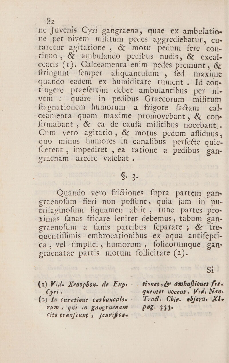 p) ne fuvenis Cyri gangraena, quae ex ambulatio- ;' per nivem militum pedes aggrediebatur, cu- raretur agitatione , &amp; motu pedum fere con- tinuo, &amp; ambulando pedibus nudis, &amp; excal- -ceatis (1). Calceamenta enim pedes premunt, &amp; ftinngunt femper aliquantulum , fed maxime quando eadem ex humiditate tument . Id con- tingere praefertim debet ambulantibus per ni- vem : quare 3n pedibus Graecorum militum ftagnationem humorum, a frigore factam cal- ceamenta quam maxime promovebant, &amp; cone firmabant , &amp; ea de caufa militibus nocebant.. Cum vero agitatio , &amp; motus pedum affiduus, quo minus humores in canalibus perfecte quie- fcerent , impediret , ea ratione a pedibus gan- raenam arcere valebat. $. 3. Quando vero fridüones fupra partem gan- graenofam fieri non poffunt, quia jam in pu- trilaginofum liquamen abüt, tunc partes pro- ximas fanas fricare leniter debemus, tabum gan- graenofüum a fanis partibus feparare ; &amp; fre- quentiffimis embrocationibus ex aqua antifepti- ca, vel fimplici , humorum , folidorumque gan- graenatae partis. motum follicitare (2). e e St (1) Wid. Xeuopbou. de Exp. - — tiones , dv ambufliones fre- Cyri . quenter uocetit . Vid. Nas. (2) Fn curatione carbunculo- «— Tvadf. Chir. ebjero. XI« Yum , qui in gaugraenam p48. 333* cite traunfcttit, [cari cae