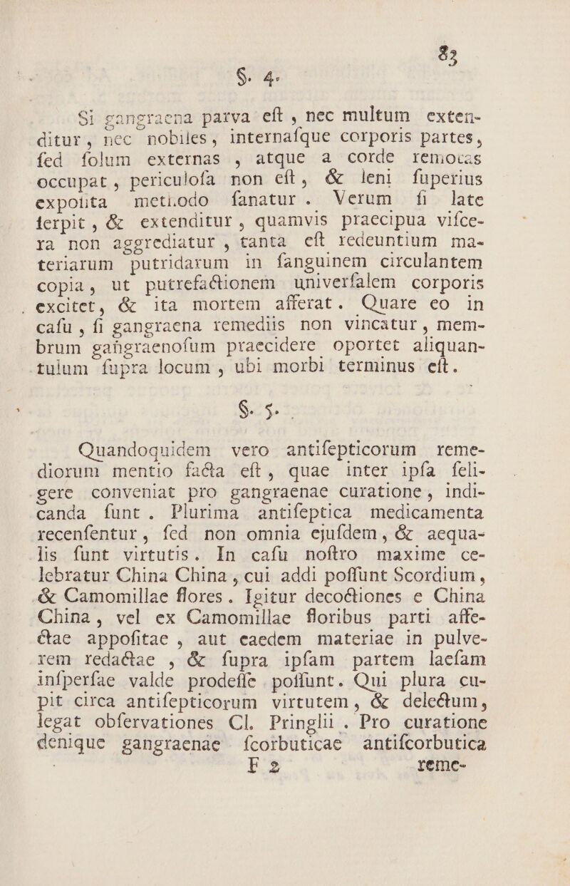 85 $. 4 Sig Si gangraena parva eft, nec multum exten- ditur, nec nobiles, internafque corporis partes, fed folum externas , atque a corde remoczs occupat, periculofa non eft, &amp; leni fuperius expotta metuodo fanatur. Verum fi late ierpit, &amp; extenditur, quamvis praecipua vifce- ra non aggrediatur , tanta eít redeuntium ma- terarum putridarum in fanguinem circulantem copia, ut putrefa&amp;dionem univerfalem corporis . excitet, &amp; ita mortem afferat. Quare eo in cafu, fi gangraena remediis non vincatur, mem- brum gahgraenofum praecidere oportet aliquan- tulum fupra locum , ubi morbi terminus elt. IM Quandoquidem vero antifepticorum reme- diorum mentio facta eft, quae inter ipfa feli- gere conveniat pro gangraenae curatione, indi- canda funt. Plurima antifeptica medicamenta recenfentur, fed non omnia ejufdem, &amp; aequa- lis funt virtutis. In cafu noftro maxime ce- lebratur China China , cui addi poffunt Scordium, &amp; Camomillae flores. Igitur decoctiones e. China China, vel ex Camomillae floribus parti affe- €tae appofitae , aut caedem materiae in pulve- rem redactae , &amp; fupra ipfam partem laecfam infperfae valde prodefíe poffunt. Qui plura cu- pit circa antifepticorum virtutem , &amp; delectum, legat obfíervationes Cl. Pringli . Pro curatione denique gangraenae fcorbuticae antifcorbutica F2 reme-