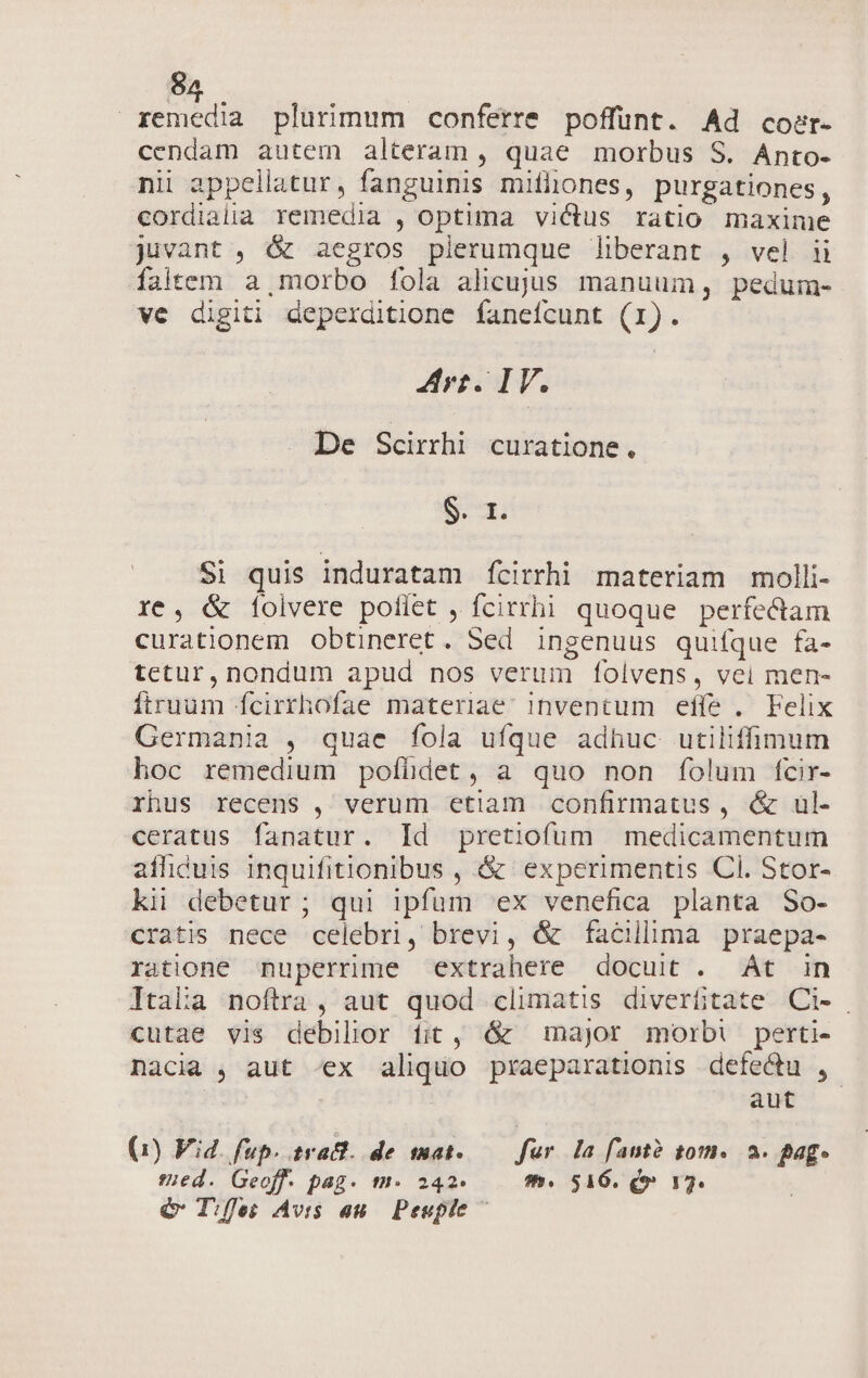 8 Aen ond plurimum conferre poffünt. Ad coer.- cendam autem alteram , quae morbus S. Anto- nii appellatur, fanguinis mifliones, purgationes, cordialia remedia , optima victus ratio maxime juvant , &amp; aegros plerumque liberant , vel ii faltem a, morbo fola alicujus manuum, pedum- ve digiti deperditione faneícunt (1). Arr. IV. . De Scirrhi curatione j S. r. $i quis induratam ícirrhi materiam molli- re, &amp; [folvere poflet , fcirrhi quoque perfe&amp;am curationem obtineret. Sed ingenuus quifque fa- tetur, nondum apud nos verum folvens, vei men- firuum fcirrhofae materiae Inventum effe. Felix Germania , quae fola ufque adhuc utilifimum hoc remedium pofühdet, a quo non folum fcir- rhus recens , verum etiam confirmatus, &amp; ul- ceratus fanatur. Id pretiofum medicamentum afhiduis inquifitionibus , &amp; experimentis Cl. Stor- ki debetur; qui ipfum ex venefica planta So- cratis nece celebri, brevi, &amp; facillima praepa- ratione nuperrime extrahere docuit . At in Itaia noftra, aut quod climatis diverfitate Ci- cutae vis debilior fit, &amp; major morbi perti- nacia , aut «ex aliquo praeparationis defectu ,- | aut (1) Vid. fup. svact. de mat. fur la fant? 01». 2. Bag. :ed. Geoff. pag. m. 242. fh. 516. Qo» 175. € Tfles Avis au. Peuple ^