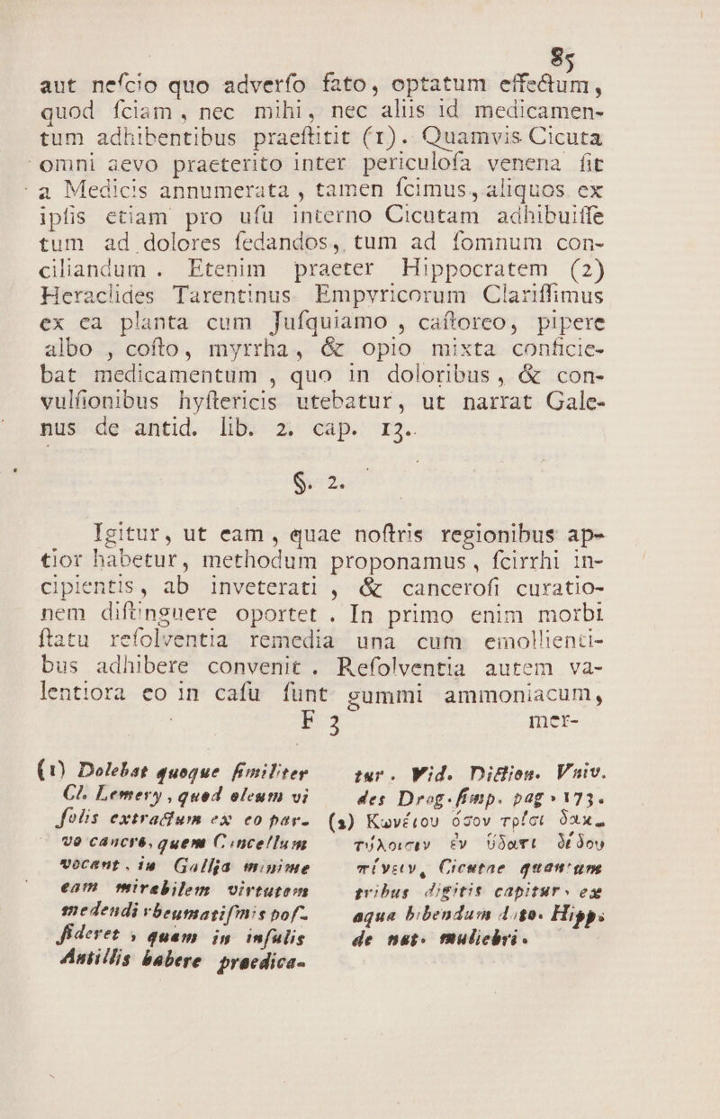 aut nefcio quo adverfo fato, optatum effectum, quod fciam , nec mihi, nec alus 1d medicamen- tum adhibentibus praeftitit (1). Quamvis Cicuta omni aevo praeterito inter periculofa venena fit a Medicis annumerata , tamen fcimus, aliquos ex ipis etiam pro ufu interno Cicutam adhibuiffe tum ad dolores fedandos,, tum ad fomnum con- ciliandum . Etenim praeter Hippocratem (2) Heraclides Tarentinus. Empvricorum Clariffimus ex ea planta cum Jufíquiamo , caftoreo, pipere albo , cofto, myrrha, &amp; opio mixta conficie- bat medicamentum , quo in doloribus, &amp; con- vulfionibus hyftericis utebatur, ut narrat Gale- nus de antid. lib. 2; cap. r3. Sim Igitur, ut eam , quae noftris regionibus ap- tior habetur, methodum proponamus, fcirrhi in- ciplentis, ab inveterati , &amp; cancerofi curatio- nem difünguere oportet . In primo enim morbi ftatu refolventia remedia una cum emollienci- bus adhibere convenit . Refolventia autem va- lentiora eo in. cafu. fünt summi ammoniacum, HN 3 met- (0 Dolebat quoque fimiliter tur Wid. Didlion. Viv. CA. Lemery , quod oleum vi des Drog.fiinp. pag» 173. Jolis extraium ex eo par-. (s) Kuvétou ócov rpíct 92x. vo cancré, quem C.ncellum 3 doy vocent.i1. (Galla minime eam mirebilem virtutem medendi vbeumatgifnis pof-. Jfideret , quam in infulis Aniillis babere. pracdica- TUAowcIVv. Ev. UDaTL TÜVEV, Crieetae quain pobus doge capitsr « e aqua bibendum 4.80. Hipp. de nat. fhuliebvi. —