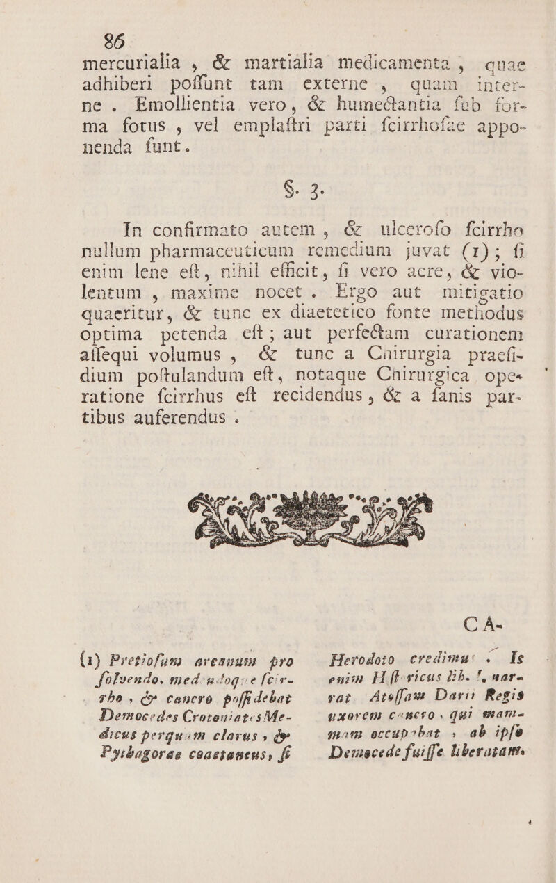 mercurialia , &amp; martiàlha medicamenta , quae adhiberi poffunt tam externe , quam inter- ne. Emollentia vero, &amp; humectantia fab for- ma fotus , vel emplaftri parti fcirrhoíze appo- nenda funt. S. 3. In confirmato autem , &amp; ulcerofo fcirrho nullum pharmaceuticum remedium juvat (1); fi enim lene eft, nihil efficit, fi vero acre, &amp; vio- lentum , maxime nocet. Ergo aut mitigatio quaeritur, &amp; tunc ex diaetetico fonte metliodus optima petenda eít; aut perfecdiam curationem affequi volumus , &amp; tunc a Cairurgia praefi- dium poftulandum eft, notaque Cnirurgica. ope- ratione fcirrhus eft recidendus , &amp; a fanis par- tibus auferendus . C À- (1) Pretiofum avesuum pro Herodoto credimu: ..— Is foIvendo. med. ntoqve fciv- eniin H [I vicus Bb. f, aar- vyhbo , do» cancro. pof debat vat. AtefJaw Dari Regio JDemocedes CrotoniatesMe- QXorem cencro Qui enan- dicus perquam clarus » de mam eccup?bat , ab ipfe Pyibagorae coaestaueus, fe Demecede fuiffe liberazatt.