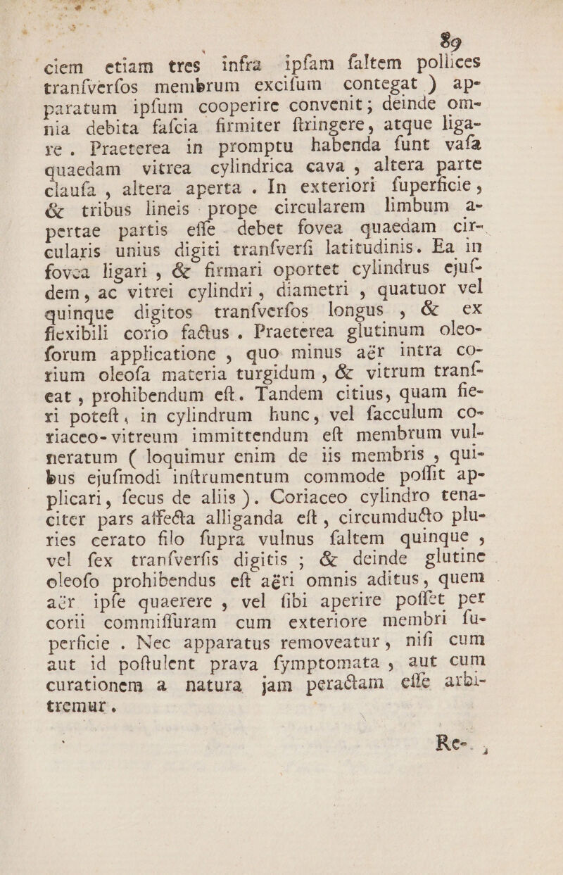 | $9 ciem etiam tres infra ipfam faltem polices tranfverfos membrum excifum contegat ) ap- paratum ipfum cooperire convenit; deinde om- nia debita fafcia firmiter firingere, atque liga- ye . Praeterea in promptu habenda funt vafa quaedam vitrea cylindrica cava , altera parte claufa , altera aperta . In exteriori fuperficie , óc tribus lineis prope circularem limbum a- pertae partis effe debet fovea quaedam cir-. culars unius digiti tranfverfi latitudinis. Ea in fovca ligari , &amp; firmari oportet cylindrus ejuí- dem, ac vitrei cylindri, diametri , quatuor vel quinque digitos tranfverfos longus , &amp; ex fiexibili corio fa&amp;us . Praeterea glutinum oleo- forum applicatione , quo minus aér intra co- rium oleofa materia turgidum , &amp; vitrum tranf- eat , prohibendum eft. Tandem citius, quam fie- ri poteft, in cylindrum hunc, vel facculum co- tiaceo- vitreum immittendum eít membrum vul- neratum ( loquimur enim de iis membris , qui- bus ejufmodi inítrumentum commode polfit ap- plicari, fecus de aliis ). Coriaceo cylindro tena- citer pars affecta alliganda eft, circumducto plu- ries cerato filo fupra vulnus faltem quinque , vel fex traníverfis digitis ; &amp; deinde glutine oleofo prohibendus eft agri omnis aditus, quem . acr ipfe quaerere , vel fibi aperire poffet per corii commiffüram cum exteriore membri fu- perficie . Nec apparatus removeatur, nifi cum aut id poftulent prava fymptomata , aut cum curationem a natura jam peractam ele arbi- tremur. | Re. ,