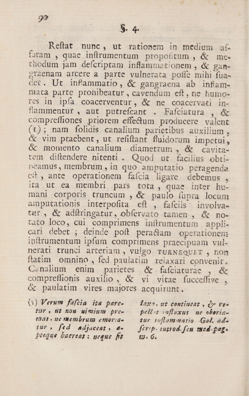 $8. 4 Reftat nunc, ut rationem 1n medium ac Sram , quae inftrumentum propolitum , &amp; me- thodum jam defcriptam inflammationem , &amp; gan- Sracnam arcere a parte vulnerata poffe mihi fua- cet. Ut infammatio, &amp; gangraena ab infiam- mata parte prohibeatur , cavendum eft, ne humo- res in ipía coacerventur, &amp; ne coacervati in- fammentur , aut putrefcant . Fafciatura , &amp; compreffiones priorem effectum producere valent (1); nam folidis canalium parietibus auxilium , vim praebent, ut refifiant fluidorum impetui, &amp; momento canalum diametrum , &amp; —cavita- tem diftendere nitenti. Quod ut facilius obti- neamus, membrum, in quo amputatio peragenda cit, ante operationem faícia ligare debemus , ia ut ea membri pars tota , quae inter hu- mani corporis truncum , &amp; paulo í(üpra locum amputationis interpofita eft , fafcis involva- tur, &amp; adfítringatur, obíervato tamen , «&amp; no- tato loco, cui comprimens inflrumentum | appli- cari debet ; deinde poft peractam operationen: ipttrumentum ipfum comprimens praecipuam vul- neratl trunci arteriam , vulgo. TURNEQUET , hon ftatim omnino , fed paulatim relaxari convenit. Csnaliuum enim parietes | &amp; fafciaturae , &amp; compreffionis auxilio , &amp; vi vitae fucceffive j óc paulatim vires majores acquirunt. Q0) Verum fafzia ita pare- |^ daxa. ut contineat , VES Hir, d$ BOH gwiminum pre- pellit influxus. ne oboria- ?2B8£ » ue theibrum emoria- pur £jflamonatio Gad. ad- Uuro fed adjaceat» a- — firip. wutrod. feu sued.pag- Peéeque Daereat : ueque ft — 19. G.