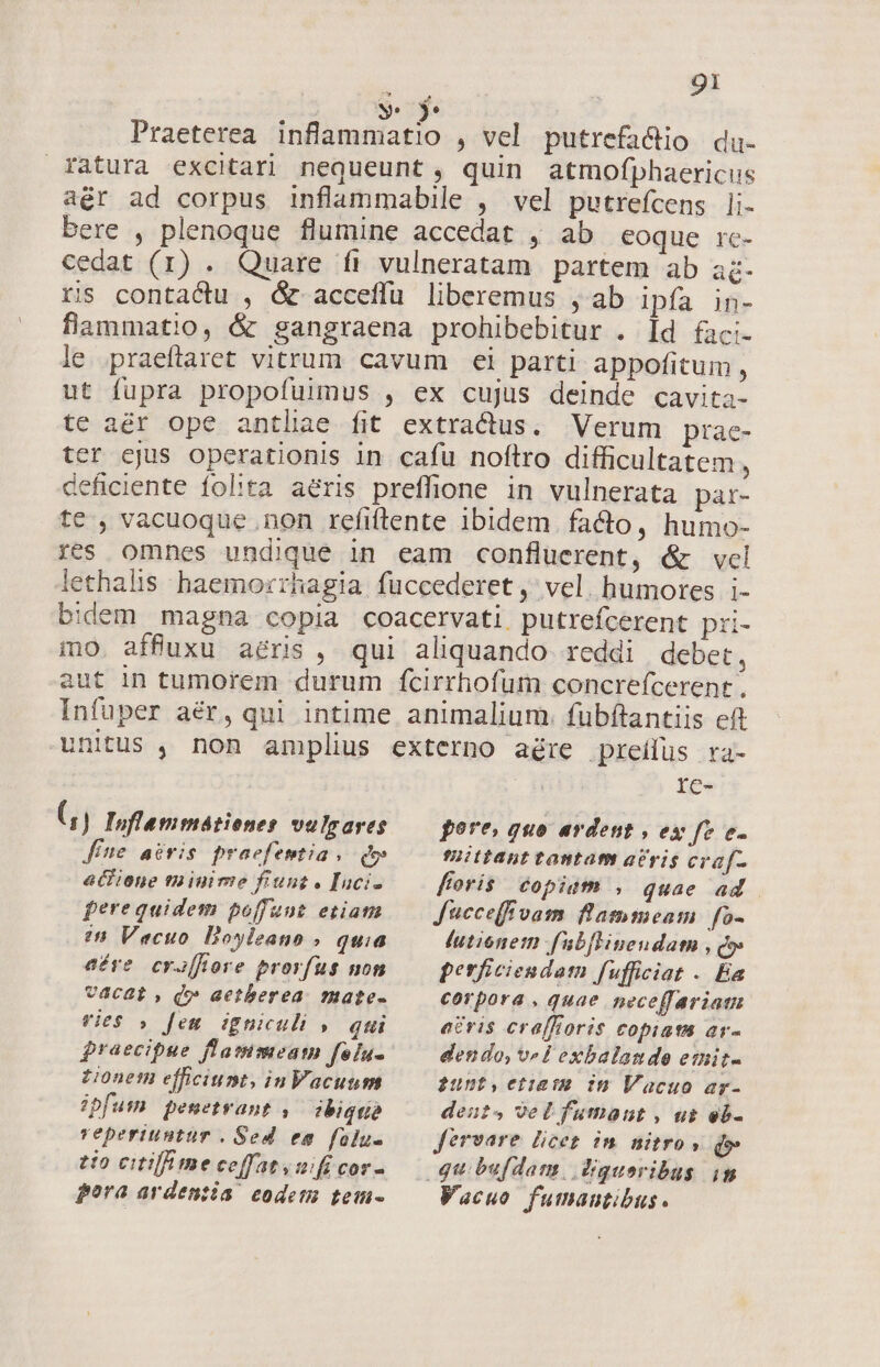 ! 9s MT L Praeterea inflammatio , vel putrefa&amp;io du. ratura excitari nequeunt, quin atmofphaericus aér ad corpus inflammabile , vel putrefcens li- bere , plenoque flumine accedat , ab eoque rc- cedat (1) . Quare fi vulneratam partem ab ac- ris contactu , &amp; acceffu liberemus , ab ipfa in- flammatio, &amp; gangraena prohibebitur . Id faci- le. praeftaret vitrum cavum ei parti. appofitum , ut fupra propofuimus , ex cujus deinde cavita- te a&amp;r ope antliae fit extractus. Verum prac- ter ejus operationis in cafu noftro difficultatem , deficiente folita aeris preffione in vulnerata par- te , vacuoque .non refiftente ibidem facto, humo- res omnes undique in eam confluerent, &amp; vel lethalis haemorrhagia fuccederet ,' vel. humores i- bidem magna copia coacervati putrefcerent pri- mo. affuxu aeris, qui aliquando reddi debet, aut in tumorem durum fcirrhofum concrefcerent , Infuper aér, qui intime animalium. fubftantiis eft unitus , non amplius externo aére preilus ra- IC- (, ) Ioflemmátienes vulgares fne acris praefentia , qw atfione ta inime fiunt « Inci- ferequidem poffunt etiam 2n Vacuo Doyleano » quia pore, quo ardent , ex fe e. fmiittant tantam acris craf- foris copiam , quae ad Jucceff vam. flammeam | fo- lutionem fabfHinendam , Qo: ave. craffiore prorfus non vacat, Qv aetberea. mate- vies » fem igniculi ». qui tionem efficiunt, inVacunum ipfum. pemetrant ,— ibiquie reperiuntur . Sed em folu- tio citi me ceffatvoifi cor- pora ardenzia codem tem- perficiendam fufficiat . Ea corpora , quae neceffariam a&amp;ris cra[fioris copiam ar- dendo, velLexbalande emit- $unt,ctiata im Vacuo ar- deuts vel fumant , us eb- fervare licet in nitro» d» Vacuo fumautibus.