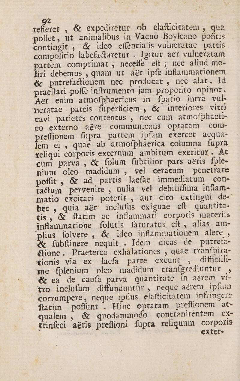 selicret , &amp; expediretur. ob elafticitatem , qua pollet, ut animalibus in Vacuo Boyleano pofitis contingit , &amp; ideo effentialis vulneratae partis compofitio labefactaretur . Igitur a&amp;r vulneratam partem comprimat , neceffe eft ; nec aliud mo- liri debemus , quam ut áér ipfe inflammationem &amp; putrefacionem nec producat , nec alat. dd praeítari poffe inftrumento jam propofito opinox. Aer enim atmofphaericus in fpatio intra vul- meratae partis füperficiem , &amp; interiores vitri cavi parietes contentus , nec cum atmofphaeri- co externo aére communicans optatam coru- preffionem fupra partem ipfam exercet aequa- lem ei , quae ab atmofphaerica columna fupra reliqui corporis externum ambitum exeritur. At cum parva , &amp; folum fubtilior pars aeris fple- nium oleo madidum , vel ceratum penetrare poffit , &amp; ad partis laefae. immediatum con- ta&amp;dum pervenire , nulla vel debiliffima ináam- matio excitar| poterit , aut cito extingui de- bet , quia aér inclufus exiguae eft quantita- tis, &amp; ftatim ac inflammat! corporis materiis inflammatione folutis faturatus eít , alias. am- plius folvere , &amp; ideo inflammationem alere , &amp; fubfünere nequit . Idem dicas de putrefa- &amp;ione. Praeterea exhalationes , quae tranfpira- €ionis via ex laefa parte exeunt , diffcilli- me Ííplenium oleo madidum tranfgrediuntur , &amp; ca de caufa parva quantitate in aerem vi- tro inclufum diffunduntur , neque aerem ipfum corrumpere, neque ipfius elafticitatem infringere ftatim poffunt . Hinc optatam prefüionem ae- qualem , &amp; quodemmodo contranitentem | ex- trinfedi aéris preffüoni füpra reliquum corporis | ! exter.