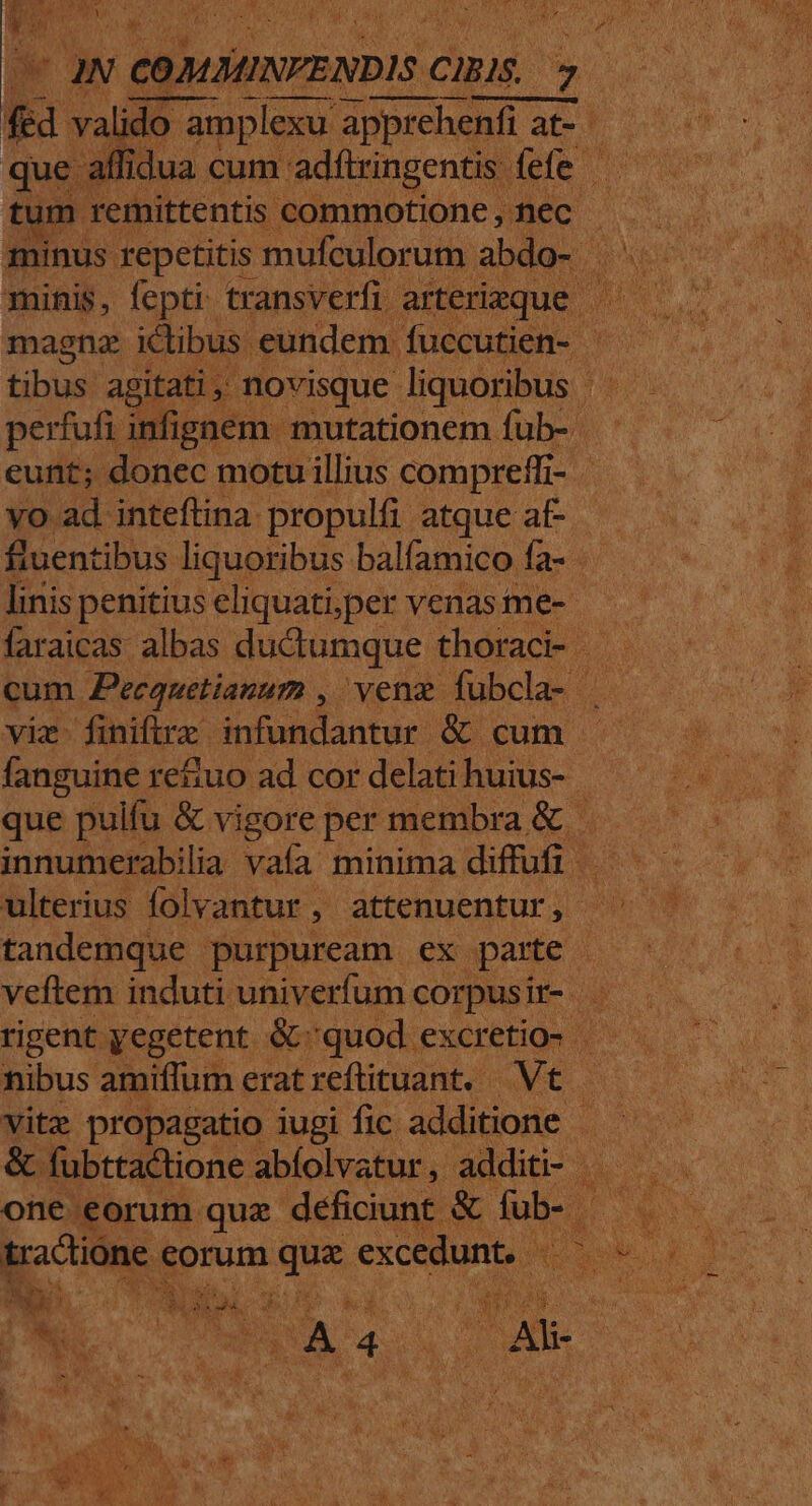 VEACUEY f LM Le t die UN ! COMÁMINPENDIS c CIBIS. US | fed valido do amplexu apprehenfi at- aper tum remittentis commotione, nec - minis, fepti: transverfi arterieque | tibus agitat i, novisque liquoribus Hos perfufi infignem mutationem fub- eunt; donec motu illius compreffi- « vo ad inteftina propulfi atque a£. fluentibus liquoribus balfamico fa- faraicas albas ductumque thoraci- cum Pecquetianum , vena fubcla- n fanguine re&amp;uo ad cor delati huius-- tandemque purpuream ex pare | Eo ) - Te ^ Ld