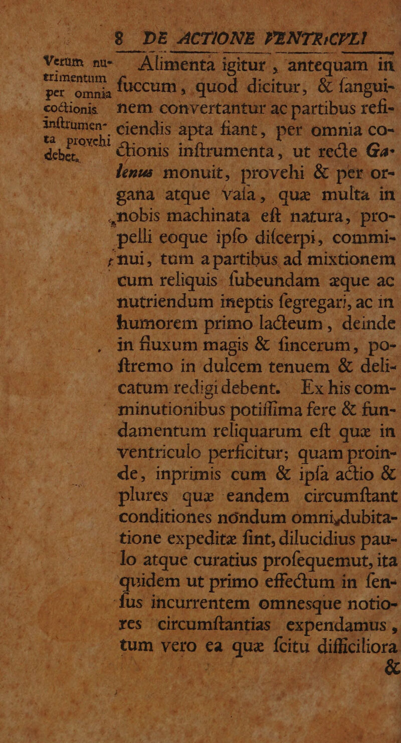 : j 2 pi ACTIONE PENTUCHLD viai m» — Alimenta igitur , antequam. in Siria fuccum , .quod dicitur, &amp; fangui- eocionis nem convertantur ac partibus refi- i umen- ejendis apta fiant, per omnia co- .*à provchi debe, ^ ctionis ibfleünicnil, ut recte Ga- lenus monuit, provehi &amp; per or- gana atque vaa, quz multa in ,nobis machinata eft. natura, pro- pelli eoque ipfo difcerpi, commi- s mui, tüm a partibus. ad mixtionem. cum reliquis. fubeundam aque ac - mutriendum ineptis fegregari, ac in. - humorem primo ladeum , deinde . in fiuxum magis &amp; fincerum, po- ftremo in dulcem tenuem &amp; deli- catum redigidebent. Ex hiscom-  3Tinutionibus potiílima fere &amp; fun- . damentum reliquarum eft quz in ventriculo perficitur; quam proin- de, inprimis cum &amp; ipfa actio &amp; plures que eandem circumftant conditiones nóndum omni,dubita- tione expeditz fint, dilucidius. pau- :lo atque curatius profequemut, i ita /quidem ut primo effectum in fen- . fus incurrentem omnesque notio- xes circumfítantias expendamus , tum vero ea drm de difliciliora