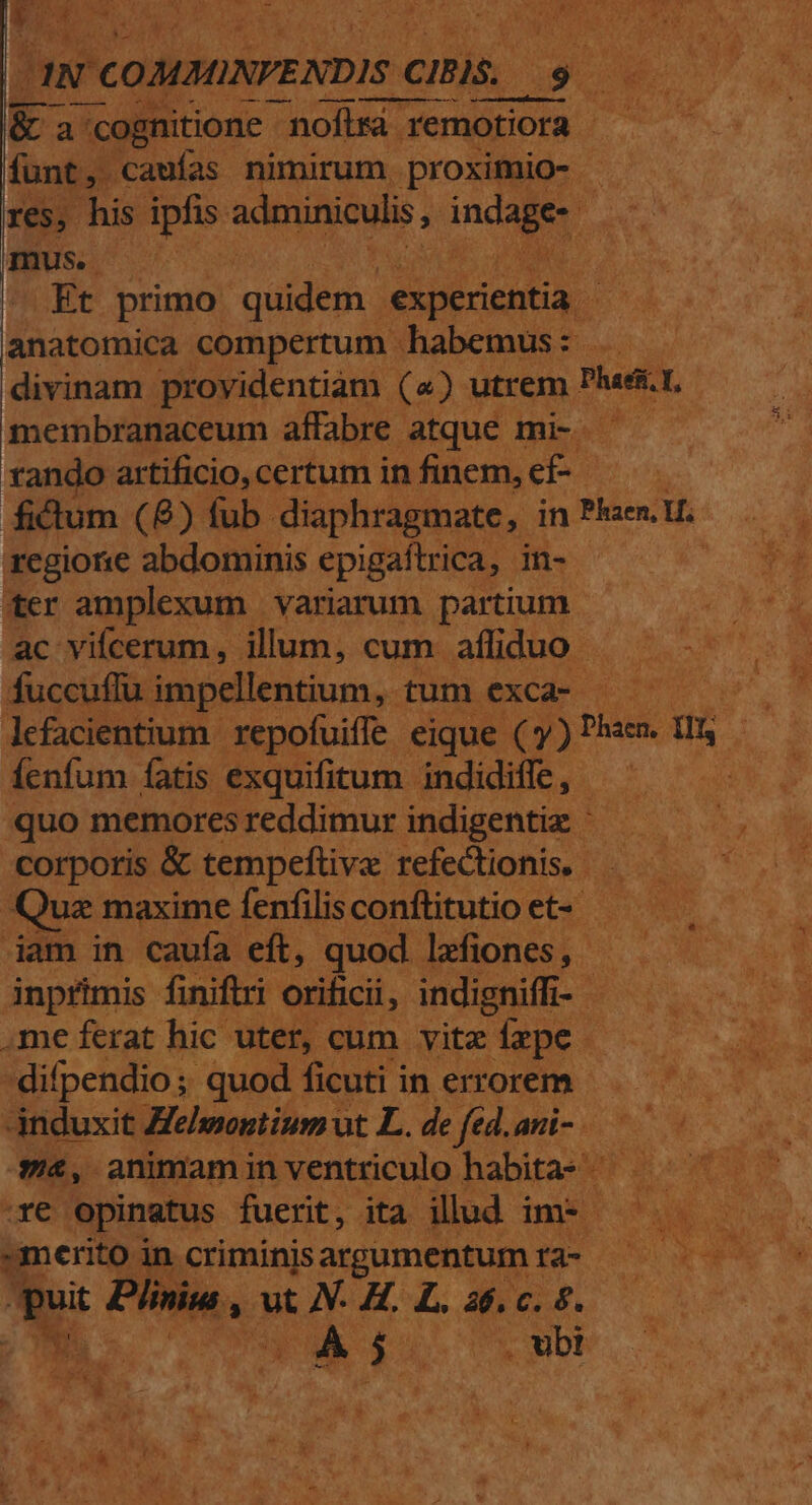 |. QD TEETH WAT. da - '- T * CENA. De ko sca Vol FOCUS A8 E aw COMBINVENDIS CIBIS.. M 9 vw &amp;a | cognitione nofira 'remotiora E funt, caufas nimirum proximio- res, his ipfis. adminiculis, ince Pe POS. vp Et primo quidem | experientia anatomica compertum habemus : divinam providentiam («) utrem Phast membranaceum affabre atque mi- ! fando artificio, certum in finem, ef  fictum (8) fub diaphragmate, in Phaer. ue regione abdominis epigaftrica, in-- ter amplexum variarum partium ac vifcerum, illum, cum afliduo ; fuccuflu impellentium, tum exca- am lefacientium | repofuiffe eique ( y) Plac Us | Íenfum fatis exquifitum. indidiffe, | : quo memoresreddimur indigentie ^ corporis &amp; tempeflive refectionis, — . Quz maxime fenfilisconftitutio et- iam in caufa eft, quod lefiones, - inprimis finiftri orificii, indigniffi- - .me ferat hic uter, cum vitz fzpe difpendio; quod ficuti in errorem — dánduxit Zehwontium ut L. de fed.ani-.— — $4, animaminventriculo habitas ^ ^ ven opinatus fuerit, ita illud im- — umeritoin criminisargumentum ra- — hs dios ut XH L. nd a S MA, ga ubi 4