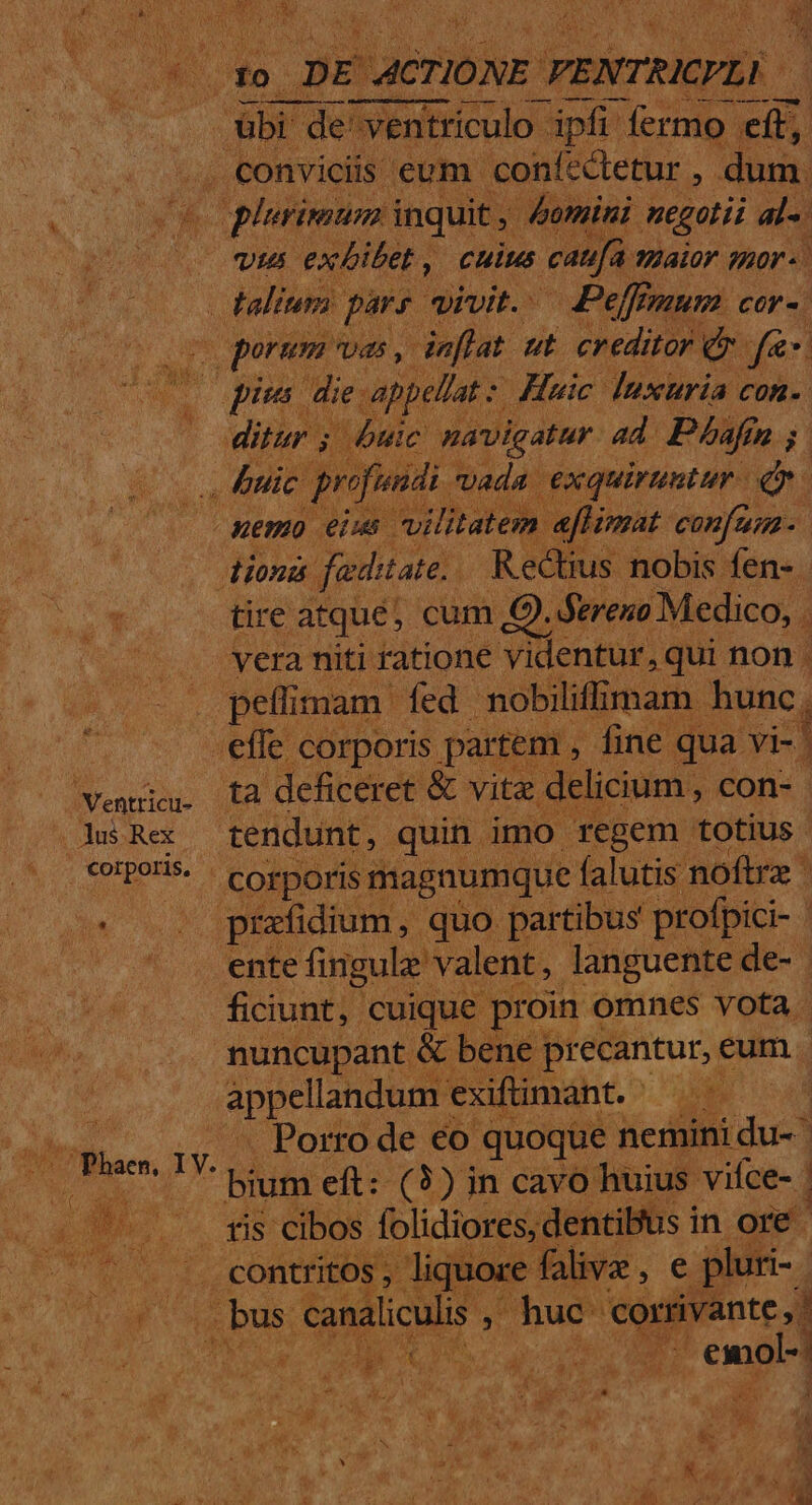 do DE ACTIONE VENTRICPLI —— — —$ | E de ventriculo - ipfi fermo. eit; conviciis cum 'confectetur , , dum. deii Fiss er Nein al. : nemo eus P OUDadh | ih seii. dion faditate. Rectius nobis fen- - tire atque; cum € ). fereno Medico, . vera niti ratione videntur, qui non . pefflimam fed nobiliffilmam hunc, effe corporis. parte |, fine qua. vis ta deficeret &amp; vita de icium , con- ente fingule valent, languente de- - ficiunt, cuique. proin « omnes vota | nuncupant &amp; bei ne pr ecantur, eum. appellandum exifümant. LS tu . Porro de €o quoque nemini du- | — bium eft: (3) in cavo huius vifce- | yes tis cibos. SENS ceca in ore. ntritos os, liquore falive, e pluri à xaliculis ; huc. corrivante.,d 31 n bo eu -emol-
