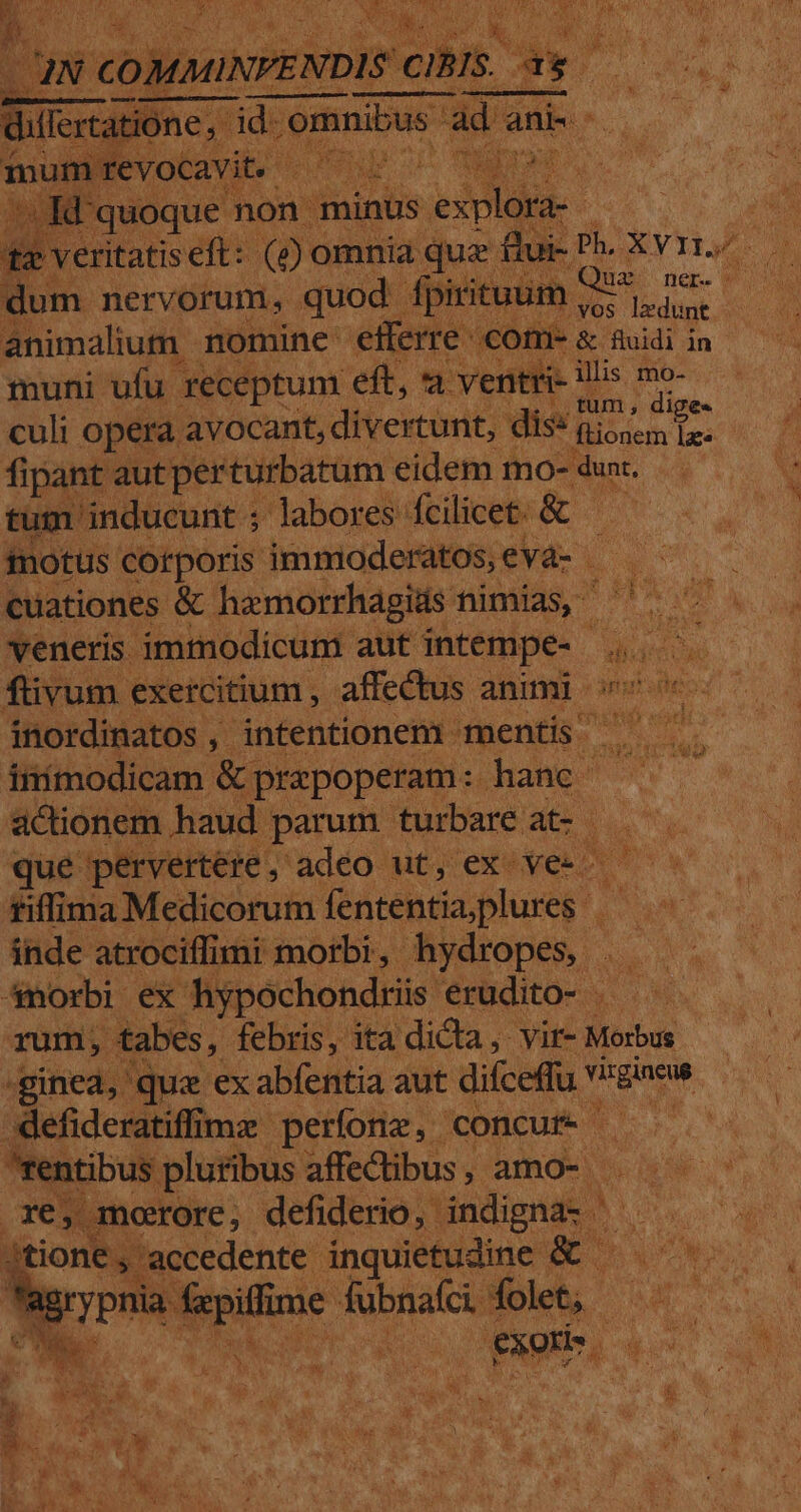 2EE.. JN v coim veis cH Lom. sar p E Hu | RS quoque. non minus W^ um nervorum, quod - fpirituum jar animalium - nomine etferre co m- &amp; fluidi in muni ufu receptum eft, a ventri- illis qa | culi opera avocant, divertunt, dis: foin | fipant autperturbatum eidem mo- dunt. 'um inducunt ; Jabores fcilicet: &amp; EA fnotus corporis immioderatos,evà- —— ^ — cuationes &amp; hazmorrhagids nimias, d det veneris. immodicum. aut intempe- EC füivum exercitium , affectus animi ^ inordinatos, intentionem. mentis ioc teni iiimodicam &amp;] prapoperam: jhame actionem haud parum turbare at- — ^. que pervertere, adeo ut, ex- ien svi fiffima Medicorum. fententia plures Put inde atrociffimi morbi, hydropes | — 4morbi ex hypochondriis. erudito — — rum, tabes, febris, ita dicta, vir- Morbus :r .ginea, quz ex abfentia aut dice v Vaaicud s :Xlefideratiffimz perfonz, concur- SP. rentibus pluribus affectibus, amo-- ^s : xe, moore, defiderio, indigaa- AQUAE jtione,. accedente inquietudine &amp; ^... agi PUN dde fubnafci. folet, - E | m ris Ren. Page ed » Quae ne. Fo