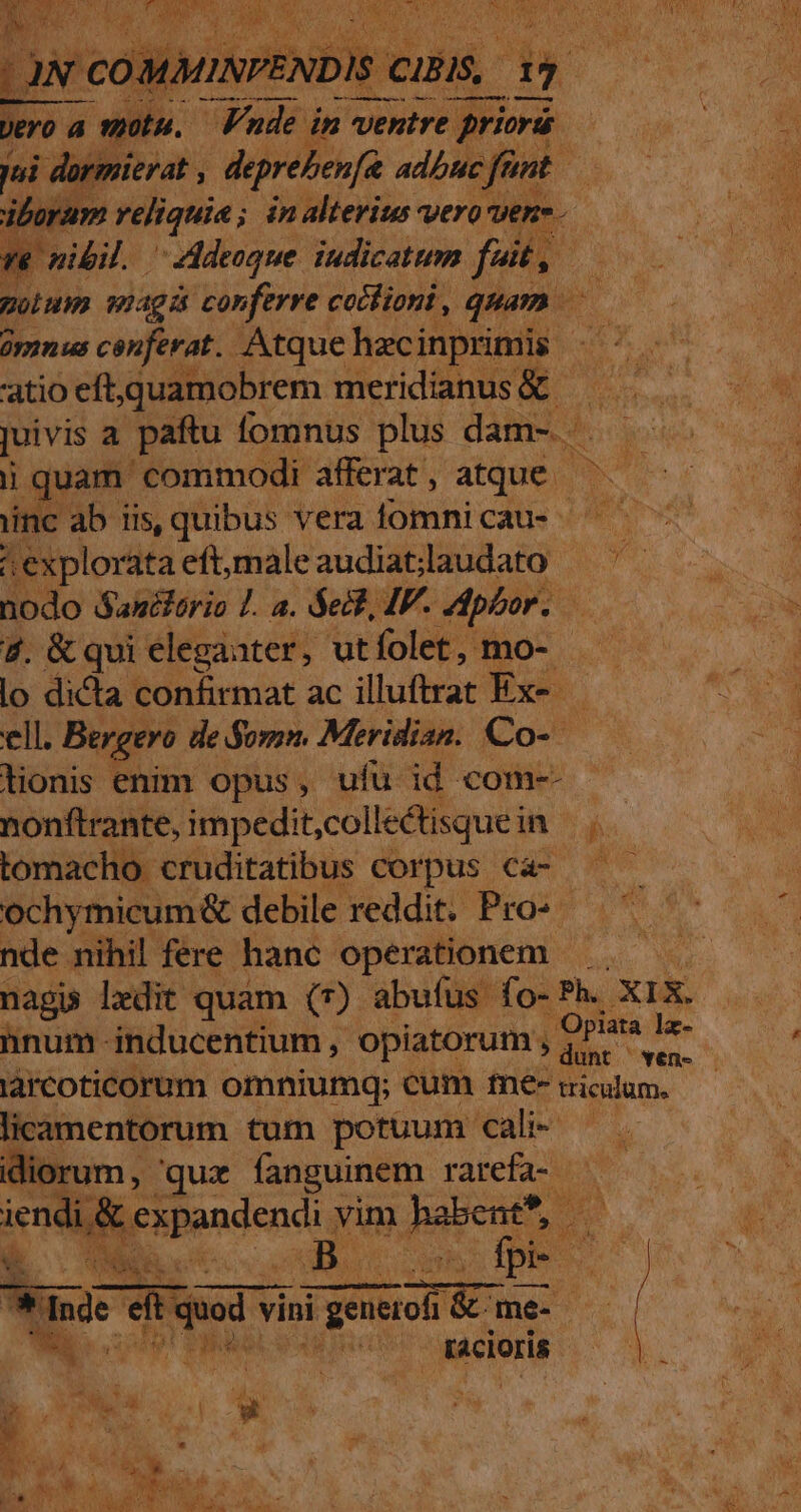 iboram reliquia ; ; ánalterius vero vene. 3 ve nibil. addeoque. iudicattem fet, ! oium siagi conferre cotlioni, quam | oy us cenferat. Atque hecinprimis atioeft quamobrem meridianus&amp; — juivis a paftu fomnus plus dam- . . ij quam commodi. afferat, atque - o inc ab iis, quibus vera lomnicau- - | explorata eft,maleaudiatlaudato — '- ido Sanélorio L. a. Seit, IF. dpbor. | 4. &amp; qui elegaater, ut folet, mo- lo dicta confirmat ac illuftrar Ex- ell. Bergero de Somn. Meridian. Co- lionis enim opus, ufü id com-- nonftrante, impedit;collectisquei ib tomacho cruditatibus corpus ca- —— ochymicum&amp; debile reddit. Pro- nde nihil fere hanc operationem — nag ledit quam (7) abufus fo-Ph. XIX. hnum inducentium , opiatorum , aid larcoticorum omniumq; cum fne- ricilume licamentorum tum potuum cali- — . idiorum , qux A pu Eve pr. ien wen vim. hal s AMI Ed n -» » e$ | y PERRA AB Icy tacioris | MN