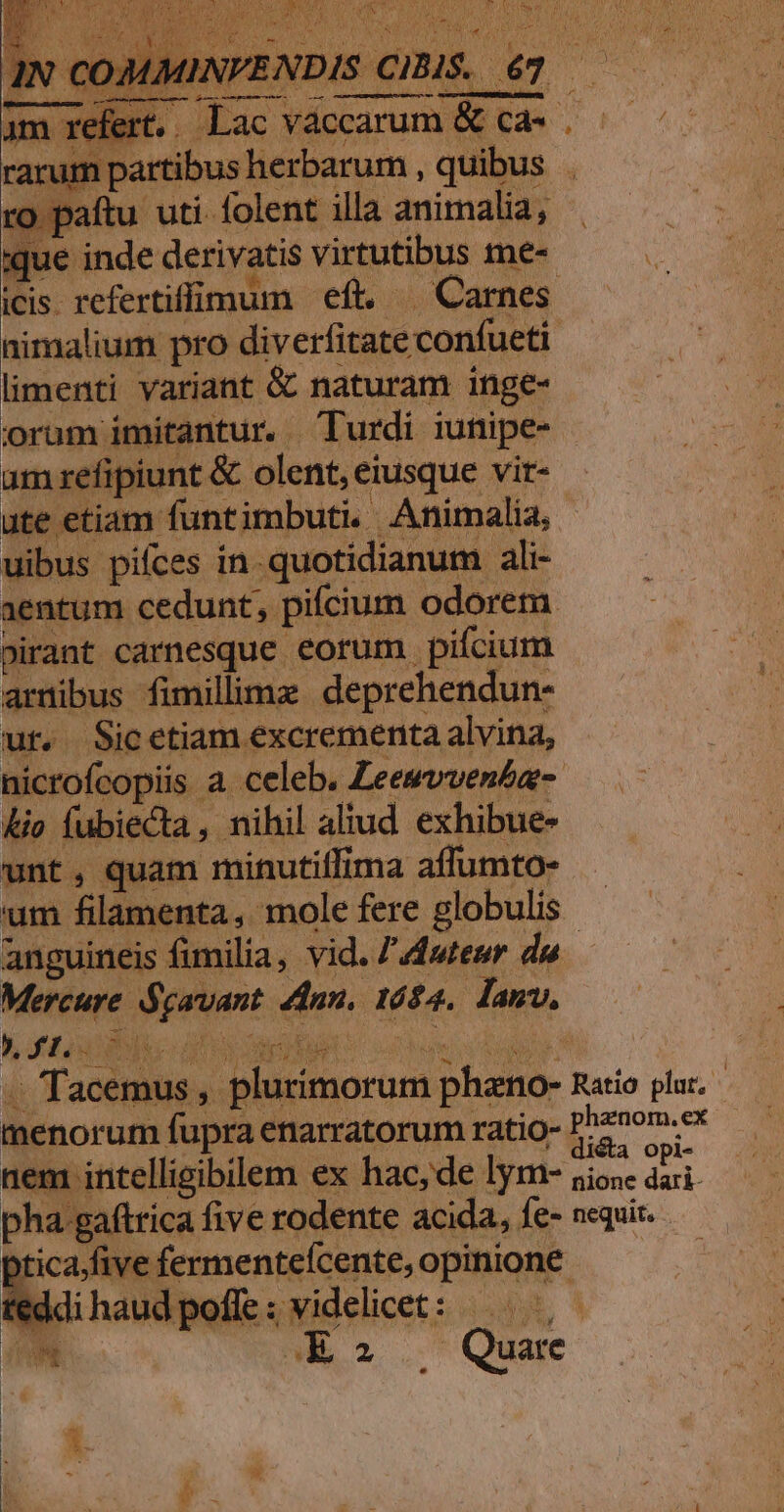 ij Ly, eer Tram HU NUI TUN ERIS He fV Vo irefert.. Lac vaccarum &amp; cà |. — ^———— um partibus herbarum , quibus :o paítu uti.folent illa animalia, — que inde derivatis virtutibus me- U icis. refertiflimum eft. — Carnes | nimalium pro diverfitate confueti limenti variant &amp; naturam inge- orum imitantur. urdi iunipe- um refipiunt &amp; olent, eiusque vir- ute etiam funtimbuti. Animalia, uibus pifces in. quotidianum ali- entum cedunt, pifcium odorem »irant carnesque eorum pifcium armibus fimilimz deprehendun- ut. Sicetiam excrementa alvina, nicrofcopiis a celeb. Zeesvvenba- &amp;io fubiecta , nihil aliud exhibue- unt, quam minutillima affumto- um filamenta, mole fere globulis anguineis fimilia, vid. Z'dfutesr du Mercure Spavant 4dnn. 1624. lanv, ERE AA Er c4 AM -. Tacemus , plurimorum phano- Ratio plur. menorum fupra enarratorum ratio- Phenom. ex M CS ETDNMTNUE : - L: ] A : dista opt- nem intelligibilem ex hac,de lym- sioe dari. pha gaftrica five rodente acida, fe- nequit. pticajfive fermentefcente, opinione. teddi haud poffe : videlicet : E» . Quae Q'eYy i M Rh. S