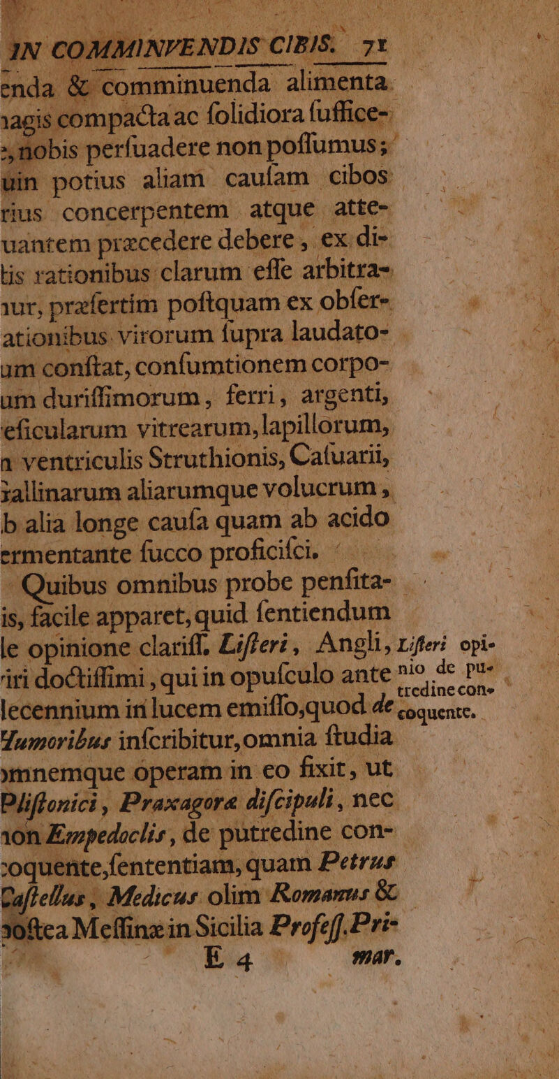 end 1agi: uin potius aliam caufam cibos rius concerpentem atque atte- uantem precedere debere , ex di- tis rationibus clarum effe arbitra- ur, przfertim poftquam ex obfer- ationibus virorum fupra laudato- . um conftat, confumtionem corpo- um duriffimorum , ferri, argenti, eficularum vitrearum, lapillorum, 1 ventriculis Struthionis, Catuarii, jallinarum aliarumque volucrum , b alia longe caufa quam ab acido ermentante fucco proficifci, ^— Quibus omnibus probe penfita-