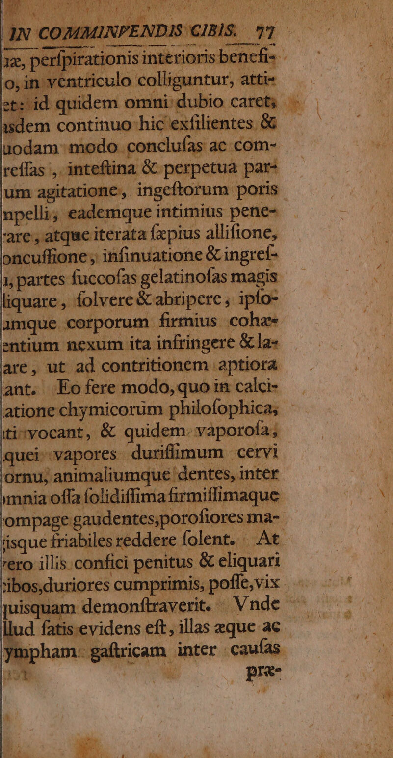 A. LE7LA4 m FU^  , a E I npelli, eademque intimius pene- are, atque iterata fxpius allifione, oncuffione , infinuationc &amp; ingref- liquare , folvere &amp; abripere , ipfo- amque corporum firmius coha« entium nexum ita infringere &amp;la« are, ut ad contritionem aptiora ant. Eofere modo, quo in calci- iti»vocant, &amp; quidem: vaporofa; iquei-vapores durifümum cervi Lj 'ornu; animaliumque dentes, inter mnia offa folidiffima firmiffimaque d rero illis. confici penitus &amp; eliquari juisqu. pre