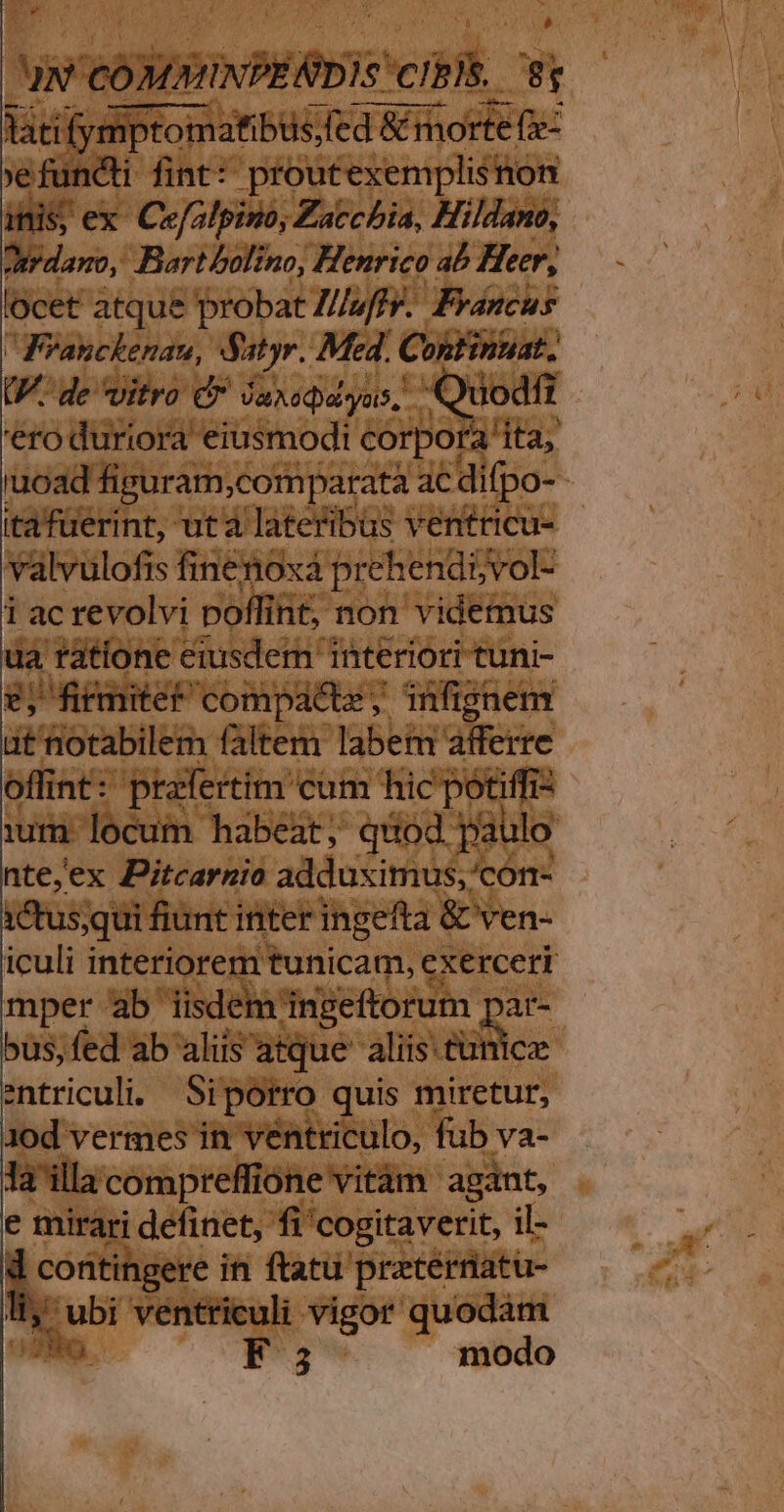 v s $ uw WP cibi. ?r lati iymptomatibus;(ed &amp;m &amp; morte (e: 'efunéti fint: proutexemplisnon inis; ex Cefalpino, Zaccbia, Hildano, dtrdamo, Bart bolino, Henrico ab Heer, 'ocet atque probat Z//wffr. Francus WFyanckenau, Satyr. Med. C ontinuat. UP. de vitro Cr Jaxedasyus, Quod '€ro duriora eiusmodi corpora! ita, 'uoad figuram,comparatà ac difpo- ( itafüerint, uta lateribus ventricu- valvulofis finenoxa prehend5vol- 1 ac revolvi poffin int, non videmus ua ratione eiusdern interiori tuni- 2; firmiter compacte, infignem i notabilem faltem labem afferre offint: prafertim cum hic potiffiz ium locum habeat, quod paulo nte,ex Pitcarnio adduximus,'con- 1ctus;qui fiunt inter ingefta &amp; ven- iculi interiorem tunicam, exerceri mper ab iisdem ingeftorum par- ous, fed ab aliis atque aliis tunica entriculi. Siporro quis miretur, 10d vermes in véntriculo, fub va- la'illacompreffióne vitàm agant, e mirari definet, fi'cogitaverit, il- E in ftatu pretérnatu- 3 ubi ventriculi vigor quodàm VN. F5 modo