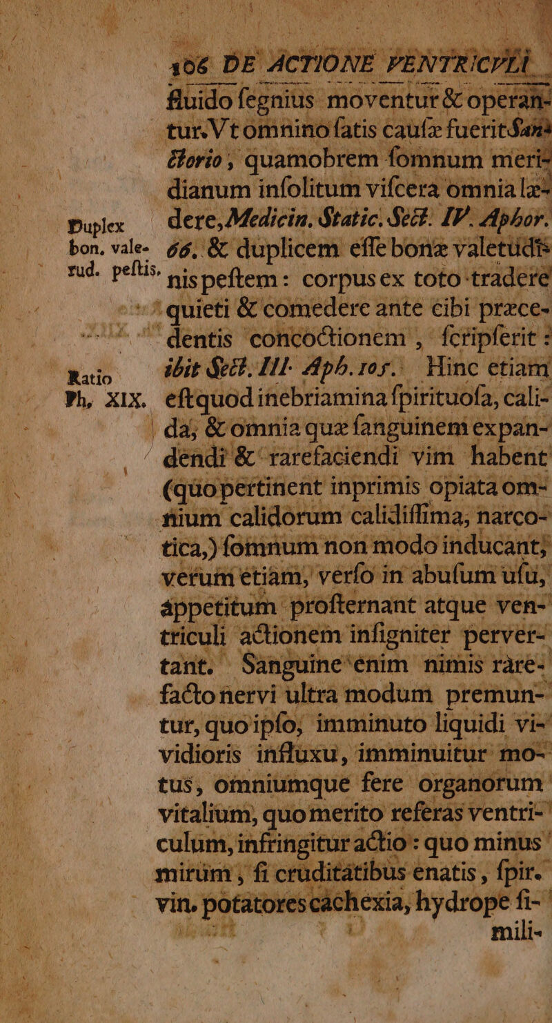 $^ Midio Sion nidi &amp; opa - n- tun Vtomnino fatis caüfz fuerit&amp;on &amp;orio ; quamobrem fomnum meri: dianum infolitum vifcera omnia le Duplex dere, Medicin. Static. Se. IP. pho. bon. vale. 44; &amp; duplicem effebonz valetüdis rud. peítis. ft idi r nispeftem: corpusex toto trader | i» quieti &amp; comedere ante cibi prace- dentis concoctionem , fcripferit ibit $e. HI- Aph.roy.. Hinc etiam p, xix. eftquod inebriamina fpirituofa, cali- | da; &amp; omnia que fanguinem: expan- dendi &amp; rarefaciendi vim habent (qdoj pertinent inprimis. opiata om- ftum calidorum calidiffima, narco tica) fomnum non modo inducant; veruti étiam, verfo in abufum ufu, appetitum. 'profternant atque ven-' triculi actionem infigniter perver- tanto Sanguine'énim. nimis rare- facto nervi ultra modum premun- tur, quoipfo; imminuto liquidi vi vidioris influxu, imminuitur m tus, omniumque fere organorum vitalium, quo merito referas ventri-' culum, infringitur adio: quo minus ' been crudi atibus enatis , pir. | mili-