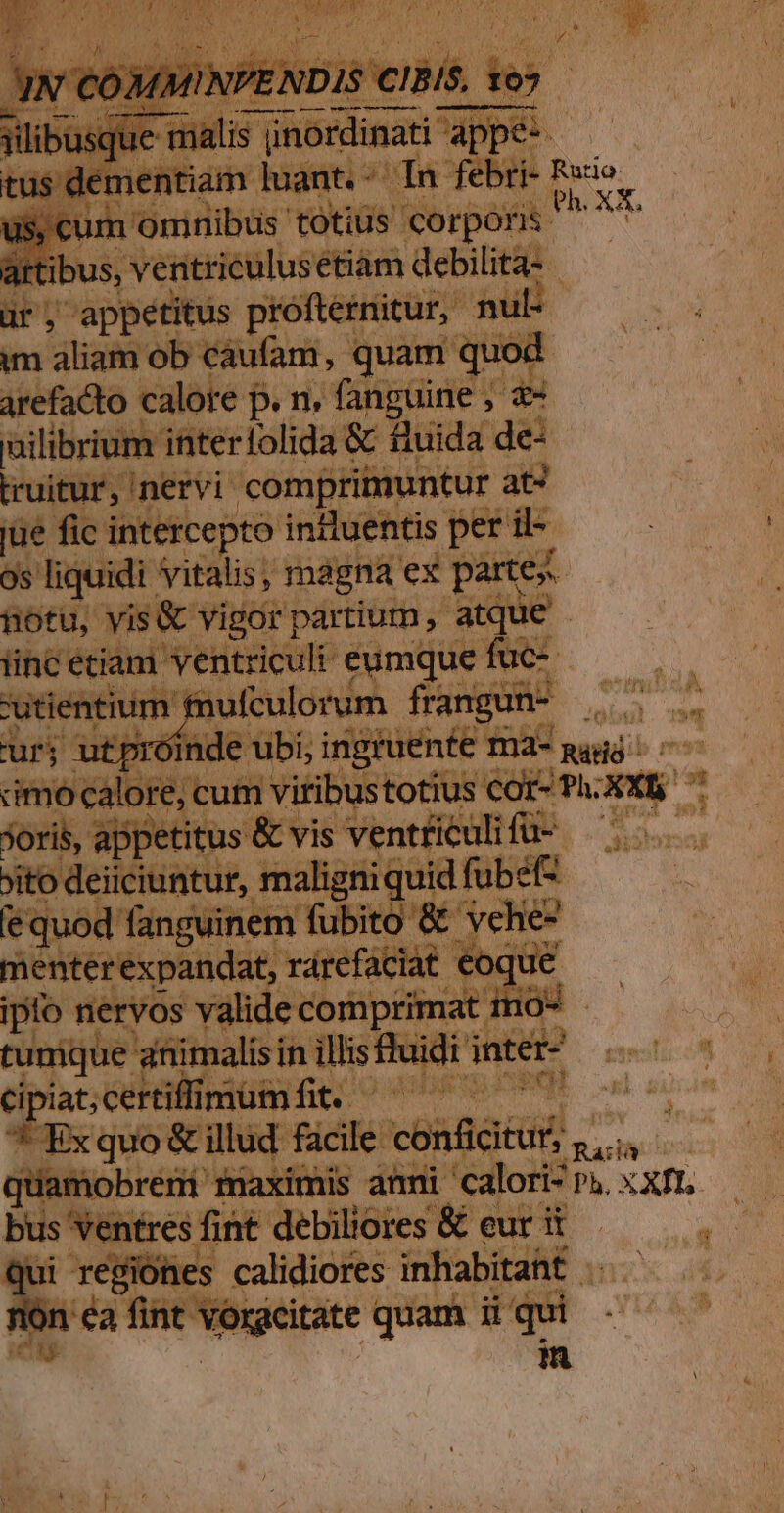 desiierlbes ébüms a delit à ir, appetitus próftetnitur, nul im aliam ob caufam, quam quod. arefacto calore j p. n. fanguine , des ailibrium interfolida &amp; fluida de: truitur, nervi compri nuntur ats jue fic intercepto inituentis | per iod | os liquidi vitalis, mágna ex parte motu, yis&amp; vigor partium ,- atq 1C ium j fufculorum frangun- - iet ss cum vitibustotius cor-: joris, appetitus &amp; vis ventticuli fü-- ito deiiciuntur r, maligniqui uid fubefz Equod fanguinem fübio &amp; vehe entéeéxphnida it, rárefaciat eoqu ipo nervos valide comptin iin tumque 'afiimalisi in illis fh dü tic di jnter- abcertflimumfit. ^7 jüamobrem maxir bs Seite fát debil iores &amp; eur it À