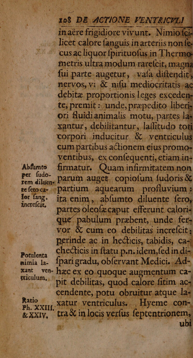 debita. proportionis leges excedene .te; premit : unde, prepedito liberis ori fluidianimalis motu, partes las xantur, debilitantur,. ie Rai to Roragri. inducitur. &amp;. ym iculus veatibus, e ex con(equenti etiamin- Y ee Abfüumto firmatur. Qi ded Fon parum. auget. Capietaha, fudoris &amp; ofefuoc- spartium. aquearum | profluvium ; | Yer fang, ita. Bip, ub gen. diluente. fero, ancrefcit, UNE. ac. án Ai aps iig Ca- Polenta checlicis i in. ftatu. p.n. idem,fed in di- simia l3. fpatigradu, obfervant Medici. Ad- .*aw ven- hac ex eo. quoque augm Ca- Benin pit Weapon o alor fi fitim. ac4 | cendente, potu. obruitur atque la« Patio XH Nui , Hyeme. con-, Ph. XXIII. : | &amp;XXIV, rfus. feptentrionems P ubi