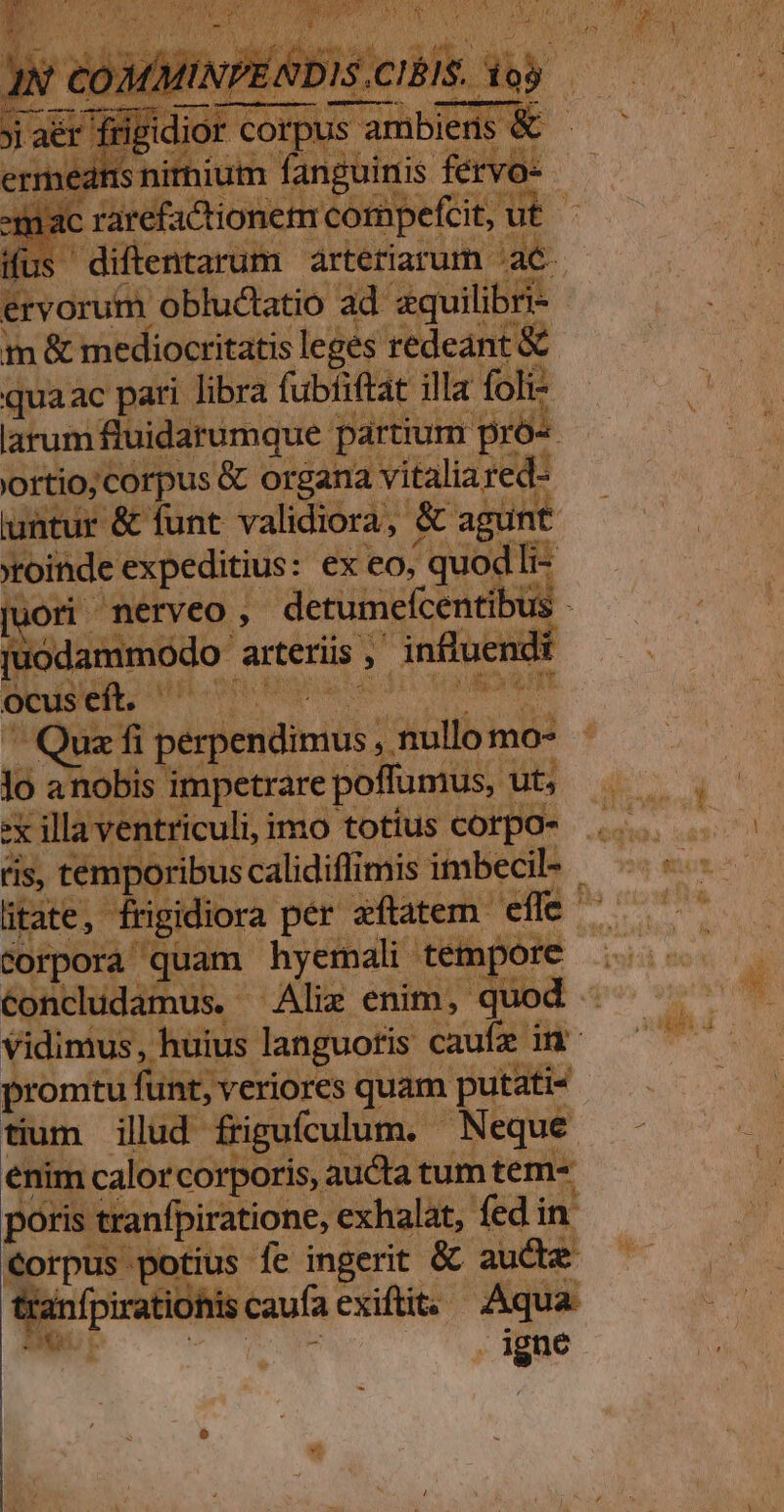 s diftentarum arteriarum. Dos 3 ervorum obluctatio ad zquilibri- m &amp; mediocritatis leges redeant &amp; qua ac pari libra fubfiftat illa foli larum fluidarumque. partium pró« | eu iod &amp; organa vitaliared- &amp; funt validiora, &amp; agünt golide expeditius: ex eo, duod li- juodammodo- arteriis , ^g influenc l ocus eft, non PCR ^Quzfi perpendinus *akcll mo- lo anobis impetrare poffumus, : ut, 2: illa ventriculi, imo totius corpo- ris, tempx corpora quam hyemali tempore vidimus ; s promtu funt, veriores quam putati- tium illud. friguículum. - Neque enim calorcorporis, aucta tum tem^ poris tranfpiratione, exhalat, fedin Corpus potius fe ingerit &amp; aucte Nee caufa exifit; Aqua - . igne