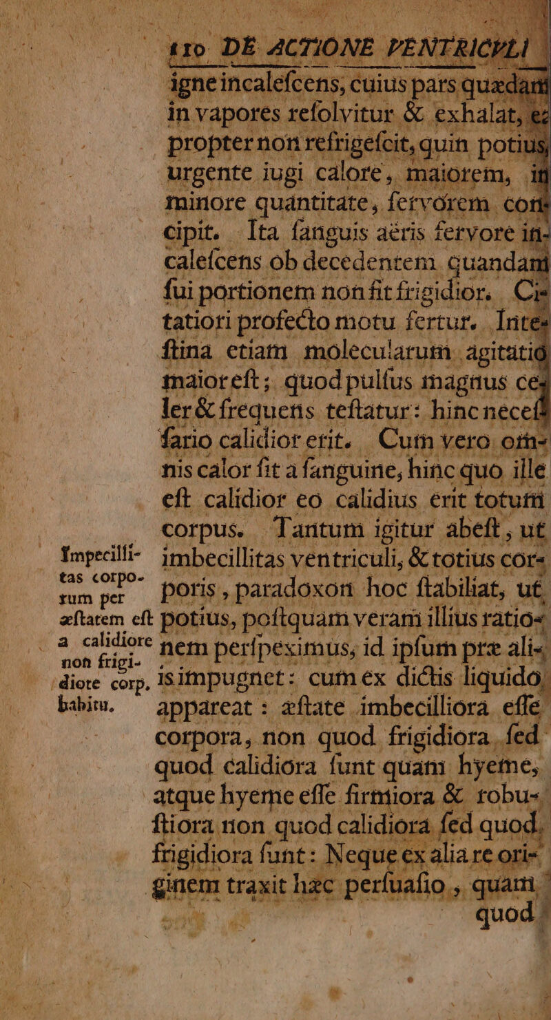 oropterno ,guin po urgente iugi. alor aiorem, minore quantitate , fei orem, | cipit. ta fanguis aéris fervore itt- calefcens. ob decedentem quand. fui portionem non fit frig dior. tatiori profecto motu fertur, n ; flina ctiatn molecularuti agitüt maior eft; quod pulfus magnus ceg ler&amp; frequens teftatur: hincneceit fario calidiorerit. Cum vero o» nis calor fit à fanguine, hinc quo. ille eft. calidior €o calidius erit totufü corpus. Tantum igitur abeft. ,ut tas corpo. rum per poris , paradoxon hoc flabiliat, u£ ut. aflatem eft potius, poftquam veram illius ratio« noh frigi- biim. ^ appareat: aftate imbecilliora effe. 4 corpora, non quod. frigidiora fed. quod calidiora funt quati: hyeme, atque hyeme effe firmiiora &amp; tobu« fliora non quod calidiora fec ed quod. Pado Mais | Neque ex alia re ori rluafio ,. par | quod: d 354