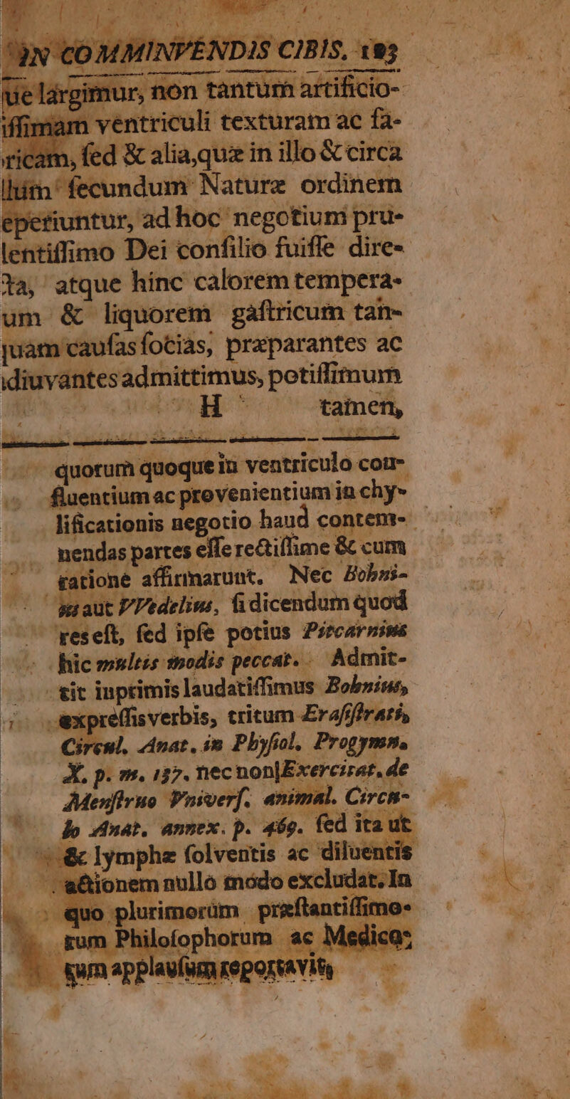 wt vrac gem vero wr ye ventriculi texturam ac fa- 3 fed &amp; alia,quiz in illo &amp; circa lita! fecundum Nature ordinem epetiuntur, ad hoc negotiuni pru- ta, atque hinc calorem tempera- um &amp; liquorem. gaftricum tan- juam caufasfotias, preparantes ac idiuvantes adrmittimus, potiffimum A aes Mica QM aM € — €———— - -- quorum quoque in ventriculo coi- b — fluentiumac provenientium in chy- .. mendas partes effe re&amp;tillime &amp; cum tatione affinmarunt, Nec Bobsi- u aut P/Pedelis, fidicendum quod ES